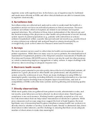 registries come with significant fees. In the future, use of registries may be facilitated
and made more efficient as EHRs and other clinical databases are able to transmit data
to registries electronically.
4. Surveillance data
Surveillance data are collected and analyzed in order to understand the health of a
population and do not focus on individual patients or clinical encounters. The most
common surveillance efforts in hospitals are related to surveillance for hospital-
acquired infections. The collection of these data is independent of the clinical care and
the decision making of the physician or other health care professional of record. Instead,
system reports of patient populations (e.g., patients with central lines or urinary
catheters hospitalized within a specific time period) and test results (e.g., positive blood
or urine cultures) are collected and analyzed based on criteria developed by an
oversight body (such as the Centers for Disease Control and Prevention).
5. Surveys
The most common surveys used to collect data for health care measurement focus on
patient experience. While there are many ways to survey patients, the standardized tool
mandated for hospitalized patients is the Hospital Consumer Assessment of Healthcare
Providers and Systems (HCAHPS) survey. Surveys can also be used for other purposes
as varied as measuring employee engagement or safety culture. A major challenge with
all survey data is ensuring an adequate response rate.
6. Electronic health records
EHRs have great potential to provide quality data at the level of individual patients, all
patients for a given physician or other health care professional, and all patients in a
system across the continuum of care. There are many challenges in using EHRs for
meaningful quality reporting, including difficulty in extracting information in a free text
form, invalid reports resulting from incomplete input of needed data, and lack of
compatibility of EHRs with other data systems used in gathering and analyzing quality
data.
7. Directly observed data
While most quality data are gathered from patient records, administrative codes, and
test results, some behaviors are best collected via direct observation. Hand hygiene
compliance is one such measure. Washing hands is generally accepted as a low-cost,
low-risk intervention that can help reduce transmission of infections to patients. While
proxy measures such as soap usage may suggest the level of hand hygiene, the most
legitimate way of measuring hand hygiene compliance among health care workers is to
directly observe whether or not they wash their hands. Similar to abstracted data, direct
observation is labor intensive, and the challenge is ensuring that there are an adequate
number of observations to make data meaningful.
 