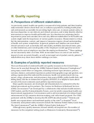 III. Quality reporting
A. Perspectives of different stakeholders
As previously stated, health care quality is measured to help patients and their families
make informed choices about their care, to influence payment by holding health plans
and professionals accountable for providing high-value care, to ensure patient safety, to
decrease disparities in care delivery and clinical outcomes, and to help identify effective
interventions to improve health and health care. It is therefore not surprising (and is
important to pause and consider) how and why different stakeholders in the health care
system might rank the importance of various quality measures. Measurement is critical,
but the interpretation, context, and impact of measures require a broad understanding
of health care system complexities. In general, patients and families care most about
clinical outcomes such as mortality (life and death), morbidity (functional status, pain,
or other limitations), and overall quality of life. Employers would agree but are more
focused on the costs of employee care than the employees themselves.11 These rankings
are not necessarily static over time. With an increased focus on costs of care and the
impact of costs on society broadly, as well as increased out-of-pocket costs by patients,12
stakeholders may share more similar rankings over time.
B. Examples of publicly reported measures
There are thousands of endorsed health care quality measures in the United States.
These can be searched through the AHRQ National Quality Measures Clearinghouse13
using many search filters or categories, including measure type (structure, process,
outcome, balance, and patient experience), patient demographics (age and gender), care
setting, organization that endorsed the measures, health care professional role (e.g.,
nurses, clergy, pharmacists, and physicians), data source (EHRs, public health data, and
billing data), and the six dimensions of quality (STEEEP). It is helpful to learn about
several of the most commonly used publicly reported measures.
Many quality measures are developed and disseminated at a national level by the
federal government and its partners. The Centers for Medicare & Medicaid Services
(CMS) core measures14 are developed by a collaborative that includes health insurers,
CMS leaders, and the National Quality Forum, a not-for-profit, nonpartisan health care
improvement organization. Core measures seek to aid in promotion of evidence-based
measurement for QI, consumer decision making, and value-based payment. The CMS
partnered with the AHRQ to develop the HCAHPS described earlier.15 Patients and
health care organizations can benchmark quality at the state16 or hospital17 level.
Commonly used patient safety measures include the National Patient Safety Goals from
The Joint Commission18 and the AHRQ’s Patient Safety Indicators.19
Although many quality measures focused initially on hospital care, the number of
measures for the outpatient setting (such as Minnesota Community Measurement20),
 