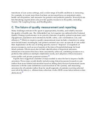 transitions of care across settings, and a wider range of health conditions is increasing.
For example, in recent years there has been an increased focus on outpatient safety,
health care disparities, and measures for geriatric and pediatric patients. Several private
benchmarking organizations also provide quality measures to the public, including
Vizient, The Leapfrog Group, and Healthgrades.
C. The future of quality measurement and reporting
Many challenges remain in the quest to appropriately, feasibly, and reliably measure
the quality of health care. The Affordable Care Act requires (as outlined in the National
Quality Strategy) performance in six priority domains of quality: patient experience and
engagement, population and community health, safety, care coordination, cost, and
efficiency.21 Efforts to improve quality measurement must include a transition to using
more broad-based, meaningful, and patient-centered care over an episode of care rather
than dependence on the use of setting-specific, narrow “biopsies” or snapshots of
process measures, such as use of aspirin at the time of hospital discharge for heart
attack patients. Efforts must also include identification of important measures,
retirement of measures that have been consistently achieved, combining measures in a
portfolio that addresses multiple stakeholder needs, and adoption of these measures
across public and private payment systems.22
Experts have suggested a number of steps needed to raise the bar to improve health
outcomes. These steps would ideally include using clinical measures focused on care
(rather than more limited information based on billing data) that are harmonized (same
measures with the same definitions used elsewhere in the system), and measuring
outcomes for all patients (rather than for small segments of patients receiving selected
care) all of the time (i.e., efficient data collection via the EHR versus labor-intensive data
abstraction).23
 