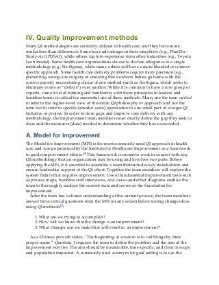 IV. Quality improvement methods
Many QI methodologies are currently utilized in health care, and they have more
similarities than differences. Some have advantages in their simplicity (e.g., Plan-Do-
Study-Act [PDSA]), while others tap into experience from other industries (e.g., Toyota
Lean model). Some health care organizations choose to declare allegiance to a single
methodology (e.g., Six Sigma), while many others will have a more blended or context-
specific approach. Some health care delivery problems require more precision (e.g.,
preventing wrong-site surgery or ensuring that newborn babies go home with the
correct parent), necessitating choice of one method (such as Six Sigma, which seeks to
eliminate errors or “defects”) over another. While it is common to have a core group of
experts, some level of training and familiarity with these principles in leaders and
frontline teams is critical for successful use of these methods. Many use the term method
to refer to the higher-level view of the entire QI philosophy or approach and use the
term tool to refer to specific (smaller-scale) approaches to one small part of a larger QI
initiative or project. In order to close gaps and improve care delivery with any
methodology, the improvement team members must clearly define the gap they seek to
close and the measures (data) needed to determine whether they have succeeded.
A. Model for improvement
The Model for Improvement (MFI) is the most commonly used QI approach in health
care and was popularized by the Institute for Healthcare Improvement as a framework
to guide improvement efforts.24 This framework is meant to work in concert with any
QI methodology that an organization may be using and involves two parts. Before
applying the MFI, it is essential to assemble a team that includes key stakeholders and
ensure leadership support of the QI effort. Together the team members will explore the
system failure that requires improvement. Use of fundamental improvement tools such
as process maps, frontline staff interviews, and cause-and-effect diagrams enables the
team to thoroughly analyze the current state and serves as the foundation for
improvement.
After the team has a shared understanding of the current process, the team members
answer three critical questions from the MFI (in any order) before testing change ideas
using QI methods25:
1. What are we trying to accomplish?
2. How will we know that the change is an improvement?
3. What changes can we make that will result in an improvement?
As a Chinese proverb states, “The beginning of wisdom is to call things by their
proper name.” Question 1 requires the team to define the problem and the aim of the
improvement exercise. The aim should be measurable, time specific, and clear in scope
and population impacted. A commonly used acronym for goal setting is to use the
 