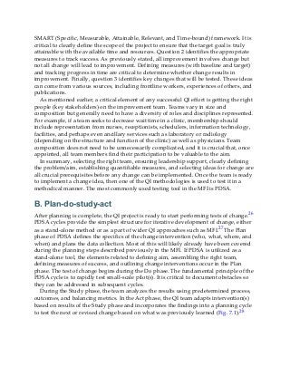 SMART (Specific, Measurable, Attainable, Relevant, and Time-bound) framework. It is
critical to clearly define the scope of the project to ensure that the target goal is truly
attainable with the available time and resources. Question 2 identifies the appropriate
measures to track success. As previously stated, all improvement involves change but
not all change will lead to improvement. Defining measures (with baseline and target)
and tracking progress in time are critical to determine whether change results in
improvement. Finally, question 3 identifies key changes that will be tested. These ideas
can come from various sources, including frontline workers, experiences of others, and
publications.
As mentioned earlier, a critical element of any successful QI effort is getting the right
people (key stakeholders) on the improvement team. Teams vary in size and
composition but generally need to have a diversity of roles and disciplines represented.
For example, if a team seeks to decrease wait time in a clinic, membership should
include representation from nurses, receptionists, schedulers, information technology,
facilities, and perhaps even ancillary services such as laboratory or radiology
(depending on the structure and function of the clinic) as well as physicians. Team
composition does not need to be unnecessarily complicated, and it is crucial that, once
appointed, all team members find their participation to be valuable to the aim.
In summary, selecting the right team, ensuring leadership support, clearly defining
the problem/aim, establishing quantifiable measures, and selecting ideas for change are
all crucial prerequisites before any change can be implemented. Once the team is ready
to implement a change idea, then one of the QI methodologies is used to test it in a
methodical manner. The most commonly used testing tool in the MFI is PDSA.
B. Plan-do-study-act
After planning is complete, the QI project is ready to start performing tests of change.26
PDSA cycles provide the simplest structure for iterative development of change, either
as a stand-alone method or as a part of wider QI approaches such as MFI.27 The Plan
phase of PDSA defines the specifics of the change intervention (who, what, where, and
when) and plans the data collection. Most of this will likely already have been covered
during the planning steps described previously in the MFI. If PDSA is utilized as a
stand-alone tool, the elements related to defining aim, assembling the right team,
defining measures of success, and outlining change interventions occur in the Plan
phase. The test of change begins during the Do phase. The fundamental principle of the
PDSA cycle is to rapidly test small-scale pilot(s). It is critical to document obstacles so
they can be addressed in subsequent cycles.
During the Study phase, the team analyzes the results using predetermined process,
outcomes, and balancing metrics. In the Act phase, the QI team adapts intervention(s)
based on results of the Study phase and incorporates the findings into a planning cycle
to test the next or revised change based on what was previously learned (Fig. 7.1).28
 