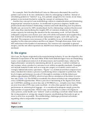 For example, Park Nicollet Medical Center in Minnesota eliminated the need for
patient wait rooms in its new ambulatory clinic by redesigning workflow. Instead of
scheduling patients in “batches” (e.g., five patients assigned to five rooms at one time),
patients were instead checked in using the concept of continuous flow.
Another key concept in Lean methodology relates to standardization and eliminating
inappropriate variation in practice. As mentioned in previous chapters, health care
professionals must balance eliminating variation and individualizing care for patients.
Health care can never be 100% standardized, but by eliminating variation that does not
add value (thus standardizing the roughly 80% of common situations), the system
creates capacity for tailoring the situation for the remaining work. At Park Nicollet,
orthopedic surgeons were shown case carts with all the instruments and supplies they
had ordered for total hip and total knee replacement surgery, each with a price tag
attached. The surgeons were unaware of the variability in use of instruments and
supplies for the same procedures and the cost impact. Through discussion, there was a
60% reduction in the number of instruments. The exercise was expanded to general
surgery, and the net effect reported was 40,000 fewer items per month that needed to be
sterilized.
D. Six sigma
Like Lean, Six Sigma originated in the manufacturing industry. It was developed by the
Motorola Corporation in the mid-1980s. While both methodologies focus on eliminating
waste, Lean emphasizes removal of all unnecessary and wasteful steps, whereas Six
Sigma eliminates variation by minimizing defects in a process. A defect is defined as
any instance when a product or outcome is not within acceptable standards. Examples
can include harmful events such as wrong-site surgery or wasteful events such as
wrongly labeled laboratory specimens. “Sigma” is a statistical unit that compares how
many standard deviations a process is performing when compared to perfection. The
level of sigma performance (a scale of 1 through 6) correlates with the defects per
million opportunities (DPMO), which in turn allows calculation of the defect or error-
free rate (Table 7.2). The DPMO is essentially the observed defect rate extrapolated to
every 1,000,000 opportunities. When a process is functioning at Six Sigma level, there
are 3.4 DPMO, yielding an error-free rate of 99.99966% (i.e., virtually error free). While
an error-free rate of 99% may seem excellent—it is the often-quoted rate for airline
performance in returning lost luggage—it is considered inadequate simply given the
high number of opportunities. While it may not be feasible to achieve Six Sigma in
every process, some health care “defects” (such as sending a newborn infant home with
the wrong parents or wrong-site surgery) require a methodology that seeks to get as
close to error free as possible. This methodology challenges preconceived notions
regarding what is impossible in improvement.
TABLE 7.2
Sigma Levels
 