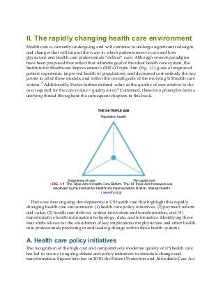 II. The rapidly changing health care environment
Health care is currently undergoing and will continue to undergo significant redesigns
and changes that will impact the ways in which patients receive care and how
physicians and health care professionals “deliver” care. Although several paradigms
have been proposed that reflect that ultimate goal of the ideal health care system, the
Institute for Healthcare Improvement’s (IHI’s) Triple Aim (Fig. 1.1) goals of improved
patient experience, improved health of populations, and decreased cost embody the key
points in all of these models, and reflect the overall goals of the evolving US health care
system.3 Additionally, Porter further defined value as the quality of care relative to the
cost required for the care (value = quality/cost).4 Combined, these two principles form a
unifying thread throughout the subsequent chapters in this book.
• FIG. 1.1 The Triple Aim of Health Care Reform. The IHI Triple Aim framework was
developed by the Institute for Healthcare Improvement in Boston, Massachusetts
( www.ihi.org).
There are four ongoing developments in US health care that highlight this rapidly
changing health care environment: (1) health care policy initiatives, (2) payment reform
and value, (3) health care delivery system innovation and transformation, and (4)
transformative health information technology, data, and informatics. Identifying these
four shifts allows for the elucidation of key implications for physicians and other health
care professionals practicing in and leading change within these health systems.
A. Health care policy initiatives
The recognition of the high cost and comparatively moderate quality of US health care
has led to years of ongoing debate and policy initiatives to stimulate change and
transformation. Signed into law in 2010, the Patient Protection and Affordable Care Act
 