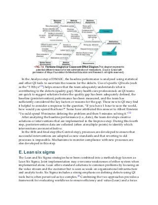 • FIG. 7.6 Fishbone Diagram or Cause-and-Effect Diagram.This diagram represents
potential different reasons for late administration of medications. Source: (Used with
permission of Mayo Foundation for Medical Education and Research; all rights reserved.)
In the Analyze step of DMAIC, the baseline performance is analyzed using statistical
and other QI tools to ascertain the reasons for the defects. Use of specific QI tools (such
as the “5 Whys”31) helps ensure that the team adequately understands what is
contributing to the defects (quality gap). Many health care professionals on QI teams
are quick to suggest solutions before the quality gap has been adequately defined, the
baseline (preintervention) performance has been measured, and the team has
sufficiently considered the key factors or reasons for the gap. Those new to QI may find
it helpful to consider a response to the question, “If you have 1 hour to save the world,
how would you spend that hour?” Some have attributed this answer to Albert Einstein:
“I would spend 55 minutes defining the problem and then 5 minutes solving it.”32
After analyzing the baseline performance (i.e., data), the team develops creative
solutions or interventions that are implemented in the Improve step. During this fourth
step, postintervention data are collected (often at multiple points) to identify which
interventions are most effective.
In the fifth and final step (the Control step), processes are developed to ensure that
successful interventions are adopted as new standards and that reverting to old
processes is impossible. Mechanisms to monitor compliance with new processes are
also developed in this step.
E. Lean six sigma
The Lean and Six Sigma strategies have been combined into a methodology known as
Lean Six Sigma. Joint implementation may overcome weaknesses of either system when
implemented alone. Lean offers standard solutions to common problems by focusing on
the value stream and the customer but is seen as weak on organizational infrastructure
and analytic tools. Six Sigma includes a strong emphasis on defining defects using QI
tools but is often perceived as too complex.33 Combining the two approaches provides a
framework for evaluating workflows to ensure efficiency and value (Lean) and a focus
 