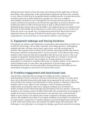 making decisions based on their education and training and the application of clinical
knowledge. One consequence of this individualized approach has been wide variation
in care, some of which may be acceptable based on patient-specific or system factors but
sometimes does not meet the definition of quality care. One way to address
unacceptable variations in care is through the use of protocols and order sets. For
certain conditions, best practices can be built into algorithms or protocols that drive the
frontline providers to deliver those processes as long as clinical criteria are met.
Embedding these best practices into the EHR so the standard choices are ordered by the
physician or other health care professional via order entry is done by use of order sets.
Protocols can be very specific (e.g., hypoglycemia protocol that directs the nurse to
administer the precise dosage of dextrose for blood sugar <50 mg/dL) or more
comprehensive, as has been done in recent efforts related to care redesign.37
C. Equipment redesign and forcing functions
Overreliance on memory and dependence on education (and reeducation) of staff is not
an effective QI strategy. All too often, especially when things get busy, staff juggling
multiple priorities will miss critical steps, make errors, and risk causing harm to
patients. One example of this has been staff accidently connecting enteral tube feeds to
intravenous catheters. Instructing staff to “be more careful” is less effective than using
catheters with connectors that are incompatible with the incorrect receiver. This is an
example of equipment redesign that makes it impossible for a human to erroneously
make an incorrect connection. One example of a forcing function is to make it
impossible for a clinician to complete order entry on a patient until he or she addresses
critical elements such as code status and prophylaxis to prevent deep venous
thrombosis (blood clot). As discussed earlier, forcing functions in the EHR can have
unintended consequences and need to be utilized with caution.
D. Frontline engagement and team-based care
Any QI effort requiring behavior change by frontline providers requires an
understanding of factors associated with successful behavior change. Too many great
ideas fail to take hold because the individuals most impacted do not see the value or
(worse) believe the change to be detrimental to safety, quality, or efficiency. Input from
frontline staff in every aspect of care redesign is vital to fostering ownership.
Additionally, ensuring that staff receive adequate feedback once an initiative is
underway helps ensure follow-through and hardwiring of the new practice. Audit with
feedback is one strategy used in the belief that health care professionals are prompted to
modify their practice when their performance is inconsistent with a desired target.38
While it can be effective, the effectiveness seems to depend on baseline performance
and how the feedback is provided. For example, feedback is more likely to be effective if
it is delivered by a supervisor or trusted colleague, provided multiple times, delivered
in both verbal and written form, and includes an explicit target and action plan. The
challenge in every QI project is not simply developing a good intervention but ensuring
 