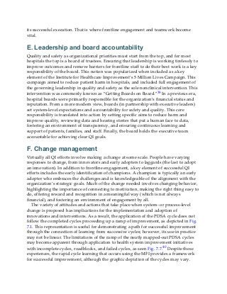its successful execution. That is where frontline engagement and teamwork become
vital.
E. Leadership and board accountability
Quality and safety as organizational priorities must start from the top, and for most
hospitals the top is a board of trustees. Ensuring that leadership is working tirelessly to
improve outcomes and remove barriers for frontline staff to do their best work is a key
responsibility of the board. This notion was popularized when included as a key
element of the Institute for Healthcare Improvement’s 5 Million Lives Campaign. This
campaign aimed to reduce patient harm in hospitals, and included full engagement of
the governing leadership in quality and safety as the sole nonclinical intervention. This
intervention was commonly known as “Getting Boards on Board.”39 In a previous era,
hospital boards were primarily responsible for the organization’s financial status and
reputation. From a more modern view, boards (in partnership with executive leaders)
set system-level expectations and accountability for safety and quality. This core
responsibility is translated into action by setting specific aims to reduce harm and
improve quality, reviewing data and hearing stories that put a human face to data,
fostering an environment of transparency, and ensuring continuous learning and
support of patients, families, and staff. Finally, the board holds the executive team
accountable for achieving clear QI goals.
F. Change management
Virtually all QI efforts involve making a change at some scale. People have varying
responses to change, from innovators and early adopters to laggards (the last to adopt
an innovation). In addition to frontline engagement, a key element of successful QI
efforts includes the early identification of champions. A champion is typically an early
adopter who embraces the challenges and is knowledgeable of the alignment with the
organization’s strategic goals. Much of the change needed involves changing behavior,
highlighting the importance of connecting to motivation, making the right thing easy to
do, offering reward and recognition in a meaningful way (which is not always
financial), and fostering an environment of engagement by all.
The variety of attitudes and actions that take place when system- or process-level
change is proposed has implications for the implementation and adoption of
innovations and interventions. As a result, the application of the PDSA cycle does not
follow the completed cycles proceeding up a ramp of improvement, as depicted in Fig.
7.1. This representation is useful for demonstrating a path for successful improvement
through the connection of learning from successive cycles; however, its use in practice
may not be linear. The limitations of the ramp of the neatly mapped-out PDSA cycles
may become apparent through application to health system improvement initiatives
with incomplete cycles, roadblocks, and failed cycles, as seen Fig. 7.7.40 Despite these
experiences, the rapid cycle learning that occurs using the MFI provides a framework
for successful improvement, although the graphic depiction of the cycles may vary.
 