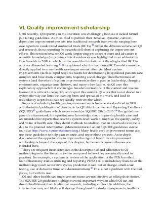VI. Quality improvement scholarship
Until recently, QI reporting in the literature was challenging because it lacked formal
publishing guidelines. Authors tried to publish their iterative, dynamic, context-
dependent improvement projects into traditional research frameworks ranging from
case reports to randomized controlled trials (RCTs).41 Given the differences between QI
and research, these reporting frameworks fell short of capturing the improvement
efforts. This tension between QI work (improving processes of care) and advances in
scientific knowledge (improving clinical evidence) was highlighted in an editorial by
Don Berwick in 2008 in which he discussed the limitations of the oft-glorified RCT to
address all-needed learning.42 He explained why the traditional RCT model cannot be
directly applied to many health care improvement attempts. Most system
improvements (such as rapid response teams for deteriorating hospitalized patients) are
complex and have many components, requiring social change. The effectiveness of
systems (and therefore of system improvements) relies in part on leadership, changing
environments, organizational history, and many other factors. As QI uses this
explanatory approach that encourages broader evaluations of the context and lessons
learned, it is critical to recognize and report this context. QI work that is not shared in a
systematic way can limit the learning from and spread of the work, and lead to
redundancy as professionals repeatedly reinvent the wheel.
Reports of scholarly health care improvement work became standardized in 2008
with the initial publication of Standards for QUality Improvement Reporting Excellence
(SQUIRE)43 guidelines, which were revised (as SQUIRE 2.0) in 2015.44 The guidelines
provide a framework for reporting new knowledge about improving health care and
are intended for reports that describe system-level work to improve the quality, safety,
and value of health care. They detail methods to establish that an observed outcome is
due to the planned intervention. (More information about SQUIRE guidelines can be
found at http://www.squire-statement.org.) Many health care improvement teams also
use these guidelines to help plan, execute, and report their projects. An in-depth
discussion of the opportunities to improve the rigor of health care improvement
scholarship is beyond the scope of this chapter, but several common themes are
included here.
There are frequent inconsistencies in the description of and adherence to QI
methodologies in the literature (when compared to how they are actually used in
practice). For example, a systematic review of the application of the PDSA method
found that many studies utilizing and reporting PDSA fail to include key features of the
methodology (such as iterative cycles, prediction-based test of change, small-scale
testing, use of data over time, and documentation).27 This is not a problem with the tool,
per se, but with its use.
QI and other health care improvement teams are not effective at telling their stories.
The SQUIRE 2.0 guidelines highlight several important ways in which QI can and
should be different from traditional research, including context. In addition, the
intervention may and likely will change throughout the study in response to feedback,
 