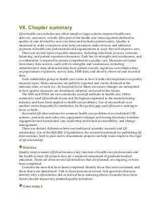 VII. Chapter summary
QI in health care includes any effort (small or large scale) to improve health care
delivery, outcomes, or both. QI is part of the health care value equation (defined as
quality of care divided by cost over time) and includes patient safety. Quality is
measured in order to improve care, help consumers make choices, and influence
payment of health care professionals and organizations in ways that will improve care.
There are several types of quality measures, including structural, process, outcome,
balancing, and patient experience measures. Each has its strengths and weaknesses, and
a combination is required to ensure comprehensive quality care. Measures are taken
from many data sources, each with its strengths and weaknesses, including
administrative data, abstracted data from patient records, registries, surveillance data
on populations of patients, survey data, EHR data, and directly observed and recorded
data.
Each stakeholder group in health care varies in how it ranks the importance of quality
measure types. Many measures are publicly reported and can be obtained at the
national, state, or local (i.e., by hospital) level. Many necessary changes are anticipated
in how quality measures are developed, adopted, and used in the future.
The MFI and PDSA are two commonly used QI methods in health care. Other
commonly used QI methods (Lean and Six Sigma) originated in the manufacturing
industry and have been applied to health care problems. Use of one method over
another varies frequently by institution, by the quality gap each QI team is seeking to
close, or both.
Successful QI interventions for common health care problems have included CDS
systems, protocols and order sets, equipment redesign and forcing functions, frontline
engagement and team-based care, leadership and board accountability, and change
management.
There are distinct differences between traditional scientific research and QI
scholarship. Use of the SQUIRE 2.0 guidelines, the current benchmark for publishing QI
interventions, both to plan and to disseminate projects can help teams improve the rigor
of QI scholarship.
Exercise
Quality improvement (QI) has become a key function of health care professionals and
the health system. QI projects also are a required component of graduate medical
education. There are often several QI initiatives that are planned, are ongoing, or have
been completed.
Consider the ones that have been completed. Identify those that were sustained, and
those that were abandoned. Talk to those persons involved. Ask questions that may
identify why a QI initiative did or did not have enduring effects. Consider how those
factors should impact any planned quality initiatives.
Case study 2
 