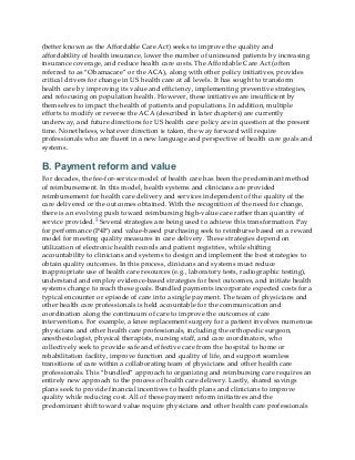 (better known as the Affordable Care Act) seeks to improve the quality and
affordability of health insurance, lower the number of uninsured patients by increasing
insurance coverage, and reduce health care costs. The Affordable Care Act (often
referred to as “Obamacare” or the ACA), along with other policy initiatives, provides
critical drivers for change in US health care at all levels. It has sought to transform
health care by improving its value and efficiency, implementing preventive strategies,
and refocusing on population health. However, these initiatives are insufficient by
themselves to impact the health of patients and populations. In addition, multiple
efforts to modify or reverse the ACA (described in later chapters) are currently
underway, and future directions for US health care policy are in question at the present
time. Nonetheless, whatever direction is taken, the way forward will require
professionals who are fluent in a new language and perspective of health care goals and
systems.
B. Payment reform and value
For decades, the fee-for-service model of health care has been the predominant method
of reimbursement. In this model, health systems and clinicians are provided
reimbursement for health care delivery and services independent of the quality of the
care delivered or the outcomes obtained. With the recognition of the need for change,
there is an evolving push toward reimbursing high-value care rather than quantity of
service provided.5 Several strategies are being used to achieve this transformation. Pay
for performance (P4P) and value-based purchasing seek to reimburse based on a reward
model for meeting quality measures in care delivery. These strategies depend on
utilization of electronic health records and patient registries, while shifting
accountability to clinicians and systems to design and implement the best strategies to
obtain quality outcomes. In this process, clinicians and systems must reduce
inappropriate use of health care resources (e.g., laboratory tests, radiographic testing),
understand and employ evidence-based strategies for best outcomes, and initiate health
systems change to reach these goals. Bundled payments incorporate expected costs for a
typical encounter or episode of care into a single payment. The team of physicians and
other health care professionals is held accountable for the communication and
coordination along the continuum of care to improve the outcomes of care
interventions. For example, a knee replacement surgery for a patient involves numerous
physicians and other health care professionals, including the orthopedic surgeon,
anesthesiologist, physical therapists, nursing staff, and care coordinators, who
collectively seek to provide safe and effective care from the hospital to home or
rehabilitation facility, improve function and quality of life, and support seamless
transitions of care within a collaborating team of physicians and other health care
professionals. This “bundled” approach to organizing and reimbursing care requires an
entirely new approach to the process of health care delivery. Lastly, shared savings
plans seek to provide financial incentives to health plans and clinicians to improve
quality while reducing cost. All of these payment reform initiatives and the
predominant shift toward value require physicians and other health care professionals
 