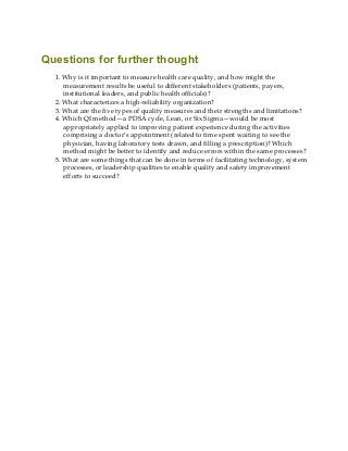 Questions for further thought
1. Why is it important to measure health care quality, and how might the
measurement results be useful to different stakeholders (patients, payers,
institutional leaders, and public health officials)?
2. What characterizes a high-reliability organization?
3. What are the five types of quality measures and their strengths and limitations?
4. Which QI method—a PDSA cycle, Lean, or Six Sigma—would be most
appropriately applied to improving patient experience during the activities
comprising a doctor’s appointment (related to time spent waiting to see the
physician, having laboratory tests drawn, and filling a prescription)? Which
method might be better to identify and reduce errors within the same processes?
5. What are some things that can be done in terms of facilitating technology, system
processes, or leadership qualities to enable quality and safety improvement
efforts to succeed?
 