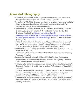 Annotated bibliography
Batalden P, Davidoff F. What is “quality improvement” and how can it
transform healthcare Qual Saf Health Care 1, 2007;16: 2-3.
The authors highlight the domains of interest in quality improvement, selected
tools, methods used to close specific quality gaps, and the knowledge
systems involved in health care improvement.
Committee on Quality Health Care in America. Institute of Medicine.
Crossing the Quality Chasm A New Health System for the 21st
Century Available at http://www.nationalacade
mies.org/hmd/Reports/2001/Crossing-the-Quality-Chasm-A-New-
Health-System-for-the-21st-Century.aspx March 1, 2001; Accessed
June 7, 2019.
This white paper classifies the types of quality gaps (dimensions of quality)
that health systems must target in their health improvement efforts and
lays out the road map for how to improve US health care quality.
Donabedian A. The quality of care how should it be assessed JAMA 12,
1988;260: 1743-1748.
This sentinel article summarizes the initial national discussion on measuring
health care quality.
Glasgow JM, Scott-Caziewell J, Kaboli P. Guiding inpatient quality
improvement a systematic review of Lean and Six Sigma Jt Comm J
Qual Patient Saf 12, 2010;36: 533-540.
This systematic review summarizes what is known about the effectiveness of
Lean and Six Sigma in health care, as well as the limitations of the existing
literature.
Taylor M, McNicholas C, Nicolay C, Darzi A, Bell D, Reed J. Systematic
review of the application of the plan-do-study-act method to improve
quality in healthcare BMJ Qual Saf 2014;23: 290-298.
This systematic review summarizes what is known about the effectiveness of
Plan-Do-Study-Act cycles in health care, as well as the limitations of the
existing literature.
 