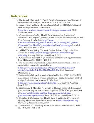 References
1. Batalden P, Davidoff F. What is ‘quality improvement’ and how can it
transform healthcare Qual Saf Health Care 1, 2007;16: 2-3.
2. Agency for Healthcare Research and Quality. AHRQ definition of
quality improvement Available at
https://www.ahrq.gov/topics/quality-improvement.html 2019;
Accessed June 7.
3. Committee on Quality Health Care in America. Institute of
Medicine Crossing the Quality Chasm: A New Health System for the
21st Century Available at http://www.
nationalacademies.org/hmd/Reports/2001/Crossing-the-Quality-
Chasm-A-New-Health-System-for-the-21st-Century.aspx March 1,
2001; Accessed June 7, 2019.
4. AHRQ Patient Safety Network Patient Primer. High reliability
Available at https://psnet.ahrq.gov/primers/primer/31/high-
reliability January 2019; Accessed June 7, 2019.
5. Chassin MR, Loeb JM. High-reliability healthcare getting there from
here Milbank Q 3, 2013;91: 459-490.
6. Human Factor Engineering. Acquisition encyclopedia. Defense
Acquisition University Available at
https://www.dau.mil/acquipedia/Pages/ArticleDetails.aspx?
aid=0c5c5460-dab7-4e5d-b274-352ae76fc30a 2018; Accessed
December 12.
7. International Organization for Standardization. ISO 9241-210:2010
ergonomics of human-system interaction—part 210: human-centred
design for interactive systems Available at
https://www.iso.org/standard/52075.html March 2010; Accessed
June 7, 2019.
8. Kachirskaia I, Mate KS, Neuwirth E. Human-centered design and
performance improvement better together. NEJM Catalyst Available
at https://catalyst.nejm.org/hcd-human-centered-design-
performance-improvement/ June 28, 2018; Accessed June 7, 2019.
9. Families USA. Measuring Health Care Quality An Overview of
Quality Measures. Issue Brief Available at http://familiesusa.org
May 2014; Accessed June 7, 2019.
10. Donabedian A. The quality of care how should it be assessed JAMA
12, 1988;260: 1743-1748.
 