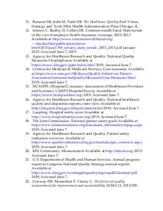 11. Ransom SB, Joshi M, Nash DB. The Healthcare Quality Book Vision,
Strategy and Tools 2004; Health Administration Press Chicago, IL.
12. Schoen C, Radley D, Collins SR. Commonwealth Fund. State trends
in the cost of employer health insurance coverage, 2003–2013
Available at http://www.commonwealthfund.org/
∼/media/files/publications/issue-
brief/2015/jan/1798_schoen_state_trends_2003_2013.pdf January
2015; Accessed June 7, 2019.
13. Agency for Healthcare Research and Quality. National Quality
Measures Clearinghouse Available at
https://www.ahrq.gov/gam/index.html 2019; Accessed June 7.
14. Centers for Medicare & Medicaid Services. Core measures Available
at https://www.cms.gov/Medicare/Quality-Initiatives-Patient-
Assessment-Instruments/QualityMeasures/Core-Measures.html
2019; Accessed June 7.
15. HCAHPS. (Hospital Consumer Assessment of Healthcare Providers
and Systems). CAHPS Hospital Survey Available at
https://www.hcahpsonline.org/ 2019; Accessed June 7.
16. Agency for Healthcare Research and Quality. National healthcare
quality and disparities reports, state view Available at
http://nhqrnet.ahrq.gov/inhqrdr/state/select 2019; Accessed June 7.
17. Leapfrog. Hospital safety score Available at
http://www.hospitalsafetyscore.org/ 2019; Accessed June 7.
18. The Joint Commission. National patient safety goals Available at
http://www.jointcommission.org/standards_information/npsgs.aspx
2019; Accessed June 7.
19. Agency for Healthcare Research and Quality. Patient safety
indicators overview Available at
http://www.qualityindicators.ahrq.gov/modules/psi_overview.aspx
2019; Accessed June 7.
20. MN Community. Measurement Available at http://mncm.org/ 2019;
Accessed June 7.
21. U.S. Department of Health and Human Services. Annual progress
report to Congress National Quality Strategy annual reports
Available at
http://www.ahrq.gov/workingforquality/nqs/nqs2012annlrpt.pdf
2019; Accessed June 7.
22. Conway PH, Mostashari F, Clancy C. The future of quality
measurement for improvement and accountability JAMA 21, 2013;309:
 