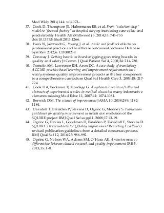Med Wkly 2014;144: w14073-.
37. Cook D, Thompson JE, Habermann EB. et al. From “solution shop”
model to “focused factory” in hospital surgery increasing care value and
predictability Health Aff (Millwood) 5, 2014;33: 746-755
doi:10.1377/hlthaff.2013.1266.
38. Ivers N, Jamtvedt G, Young J. et al. Audit and feedback effects on
professional practice and healthcare outcomes Cochrane Database
Syst Rev 2012;6: CD000259.
39. Conway J. Getting boards on board engaging governing boards in
quality and safety Jt Comm J Qual Patient Saf 4, 2008;34: 214-220.
40. Tomolo AM, Lawrence RH, Aron DC. A case study of translating
ACGME practice-based learning and improvement requirements into
reality systems quality improvement projects as the key component
to a comprehensive curriculum Qual Saf Health Care 3, 2009;18: 217-
224.
41. Cook DA, Beckman TJ, Bordage G. A systematic review of titles and
abstracts of experimental studies in medical education many informative
elements missing Med Educ 11, 2007;41: 1074-1081.
42. Berwick DM. The science of improvement JAMA 10, 2008;299: 1182-
1184.
43. Davidoff F, Batalden P, Stevens D, Ogrinc G, Mooney S. Publication
guidelines for quality improvement in health care evolution of the
SQUIRE project BMJ Qual Saf suppl 1, 2008;17: i3- i9.
44. Ogrinc G, Davies L, Goodman D, Batalden P, Davidoff F, Stevens D.
SQUIRE 2.0 (Standards for QUality Improvement Reporting Excellence)
revised publication guidelines from a detailed consensus process
BMJ Qual Saf 12, 2016;25: 986-992.
45. Ogrinc G, Nelson WA, Adams SM, O’Hara AE. An instrument to
differentiate between clinical research and quality improvement IRB 5,
2013;35: 1-8.
 