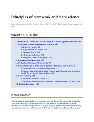 Principles of teamwork and team science
Jason Higginson, MD, MA, Linda Hofler, PhD, RN, NEA-BC, Maya M. Hammoud, MD,
MBA
CHAPTER OUTLINE
I. Introduction—Teams as a Critical Aspect of Health Systems Science, 127
II. The Promise of Interprofessional Practice, 128
A. Defining Teams, 128
B. High-Performing Teams, 128
C. Leading Teams, 129
D. Constructing Teams, 130
E. Stages of Team Development, 130
III. Teams and Collaboration, 130
IV. Evaluating Teams and Teamwork, 131
V. Understanding Health Systems, Systems Thinking, and Teams, 131
A. Teamwork and the National Landscape, 131
B. Interprofessional Collaborative Practice and Competencies: Improving
Health Care Through Relationships, 132
VI. Team Training, 133
A. Educating Teams—Theory, 133
B. Educating Teams—Practice (Models for Medical Team Training), 134
VII. Chapter Summary, 136
In this chapter
Health care is undergoing a revolution, moving from a lone-provider model to
one that embraces the recognition that the system of care is the essential
element to the health of patients. The goals of the Triple Aim, improving quality,
outcomes, and costs of health care delivery for patients and populations, and
 