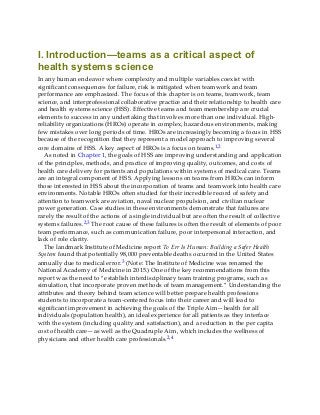 I. Introduction—teams as a critical aspect of
health systems science
In any human endeavor where complexity and multiple variables coexist with
significant consequences for failure, risk is mitigated when teamwork and team
performance are emphasized. The focus of this chapter is on teams, teamwork, team
science, and interprofessional collaborative practice and their relationship to health care
and health systems science (HSS). Effective teams and team membership are crucial
elements to success in any undertaking that involves more than one individual. High-
reliability organizations (HROs) operate in complex, hazardous environments, making
few mistakes over long periods of time. HROs are increasingly becoming a focus in HSS
because of the recognition that they represent a model approach to improving several
core domains of HSS. A key aspect of HROs is a focus on teams.1,2
As noted in Chapter 1, the goals of HSS are improving understanding and application
of the principles, methods, and practice of improving quality, outcomes, and costs of
health care delivery for patients and populations within systems of medical care. Teams
are an integral component of HSS. Applying lessons on teams from HROs can inform
those interested in HSS about the incorporation of teams and teamwork into health care
environments. Notable HROs often studied for their incredible record of safety and
attention to teamwork are aviation, naval nuclear propulsion, and civilian nuclear
power generation. Case studies in these environments demonstrate that failures are
rarely the result of the actions of a single individual but are often the result of collective
systems failures.2,3 The root cause of these failures is often the result of elements of poor
team performance, such as communication failure, poor interpersonal interaction, and
lack of role clarity.
The landmark Institute of Medicine report To Err Is Human: Building a Safer Health
System found that potentially 98,000 preventable deaths occurred in the United States
annually due to medical error.3 (Note: The Institute of Medicine was renamed the
National Academy of Medicine in 2015.) One of the key recommendations from this
report was the need to “establish interdisciplinary team training programs, such as
simulation, that incorporate proven methods of team management.” Understanding the
attributes and theory behind team science will better prepare health professions
students to incorporate a team-centered focus into their career and will lead to
significant improvement in achieving the goals of the Triple Aim—health for all
individuals (population health), an ideal experience for all patients as they interface
with the system (including quality and satisfaction), and a reduction in the per capita
cost of health care—as well as the Quadruple Aim, which includes the wellness of
physicians and other health care professionals.2,4
 