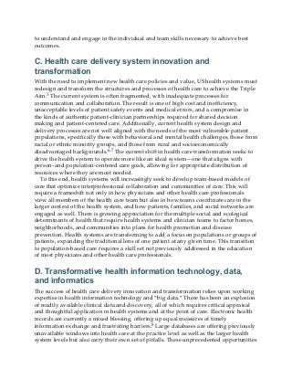 to understand and engage in the individual and team skills necessary to achieve best
outcomes.
C. Health care delivery system innovation and
transformation
With the need to implement new health care policies and value, US health systems must
redesign and transform the structures and processes of health care to achieve the Triple
Aim.3 The current system is often fragmented, with inadequate processes for
communication and collaboration. The result is one of high cost and inefficiency,
unacceptable levels of patient safety events and medical errors, and a compromise in
the kinds of authentic patient-clinician partnerships required for shared decision
making and patient-centered care. Additionally, current health system design and
delivery processes are not well aligned with the needs of the most vulnerable patient
populations, specifically those with behavioral and mental health challenges, those from
racial or ethnic minority groups, and those from rural and socioeconomically
disadvantaged backgrounds.6,7 The current shift in health care transformation seeks to
drive the health system to operate more like an ideal system—one that aligns with
person- and population-centered care goals, allowing for appropriate distribution of
resources where they are most needed.
To this end, health systems will increasingly seek to develop team-based models of
care that optimize interprofessional collaboration and communities of care. This will
require a frameshift not only in how physicians and other health care professionals
view all members of the health care team but also in how teams coordinate care in the
larger context of the health system, and how patients, families, and social networks are
engaged as well. There is growing appreciation for the multiple social and ecological
determinants of health that require health systems and clinician teams to factor homes,
neighborhoods, and communities into plans for health promotion and disease
prevention. Health systems are transforming to add a focus on populations or groups of
patients, expanding the traditional lens of one patient at any given time. This transition
to population-based care requires a skill set not previously addressed in the education
of most physicians and other health care professionals.
D. Transformative health information technology, data,
and informatics
The success of health care delivery innovation and transformation relies upon working
expertise in health information technology and “big data.” There has been an explosion
of readily available clinical data and discovery, all of which requires critical appraisal
and thoughtful application in health systems and at the point of care. Electronic health
records are currently a mixed blessing, offering up equal measures of timely
information exchange and frustrating barriers.8 Large databases are offering previously
unavailable windows into health care at the practice level as well as the larger health
system levels but also carry their own set of pitfalls. These unprecedented opportunities
 
