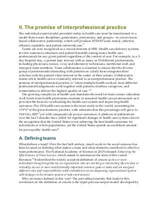II. The promise of interprofessional practice
The individual expert model prevalent today in health care must be transformed to a
model that crosses disciplines, generations, professions, and groups—to a more team-
based collaborative partnership, which will produce STEEEP (safe, timely, effective,
efficient, equitable, and patient-centered) care.3
Teams are now recognized as a crucial element of HSS. Health care delivery systems
involve numerous interfaces and patient handoffs among many health care
professionals for any given patient regardless of the context of care. For example, in a 3-
day hospital stay, a patient may interact with as many as 30 different professionals,
including physicians, nurses, x-ray and laboratory technicians, nutritional staff, and
transport team members. Team collaboration is essential to ensure that the diverse
group of professionals interacting with patients on a daily basis integrates their
activities with the patient’s best interest at the center of their actions. Collaborative
teamwork in health care is commonly referred to as interprofessional practice. The
promise of interprofessional practice is “when multiple health workers from different
professional backgrounds work together with patients, families, caregivers, and
communities to deliver the highest quality of care.”5
The growing complexity of health care mandates the need for team science education
at all levels from health professions students to seasoned health care professionals as it
provides the basis for overhauling the health care system and improving health
outcomes. The US health care system is the most costly in the world, accounting for
17.9%6 of the gross domestic product, with estimates that this percentage will grow to
19.4% by 20277 yet with comparatively poorer outcomes. A plethora of publications
over the last 3 decades have called for significant changes in health care systems due to
the recognition that the United States is not achieving the best health outcomes for
individuals or whole populations, yet the United States spends an exorbitant amount
for poor-quality health care.8
A. Defining teams
What defines a team? Over the last half-century, much work in the social sciences has
been focused on defining what makes a team and what elements contribute to effective
team performance. The National Academy of Sciences in 2015 released Enhancing the
Effectiveness of Team Science, which aimed to summarize the state of this varied
literature.9 It identified the widely accepted definition of a team as two or more
individuals brought together by an organization who are working or interacting (face-to-face or
virtually) on one or more institutionally important common goals or tasks and are assigned
different roles and responsibilities while embedded in an encompassing organizational system
with linkages to the broader system or task environment.
Why are teams defined in this way? The prevailing heuristic that leads to this
conclusion on the definition of a team is the input-process-output model developed by
 