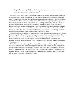 • Stage 4: Performing—high level of interaction, performance increased and
optimized, confidence within the team1
In stage 1, team members are identified, group goals are set, and the members begin
to understand the capabilities of the various team members. Once the team is formed,
stage 2 begins, and roles and responsibilities are delineated. Patterns of communication
are established. This can be one of the more difficult phases to progress through, as
there are numerous points where tension and disunity can develop. It is important to
note that leadership is essential in this phase to ensure that open communication,
despite conflict or tension, becomes the norm. This will help to maintain those valuable
to the team as team members and prevent transitions of the disgruntled to the sidelines.
It must be noted that this does not mean harmony and consensus must reign but that
collegiality in the face of disagreement must become the norm.
Stage 3 begins when team trust is established. This allows for effort toward achieving
the team’s goals to begin. During this stage, team members come to understand that
they can rely on one another’s abilities and can disagree openly with maintenance of
mutual respect. Finally, the last stage is that of a mature team in which a shared
common goal has been established, trust is a norm, and productive work is performed
with efficiency.
Not all teams mature through these stages. However, growth through these stages
will result in teams that exhibit backup behavior in which team members compensate
for each other, manage conflict within the team, regularly provide feedback, and self-
correct.1 The definition of an effective team is a goal-driven group of individuals with a
common shared mental model for success. They exhibit mutual aid and trust and are
able to achieve the team’s desired end state.
 