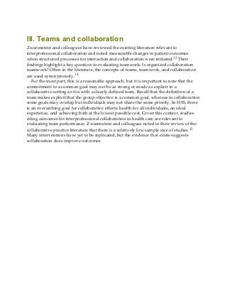 III. Teams and collaboration
Zwarenstein and colleagues have reviewed the existing literature relevant to
interprofessional collaboration and noted measurable changes in patient outcomes
when structured processes for interaction and collaboration were initiated.13 Their
findings highlight a key question in evaluating teamwork: Is organized collaboration
teamwork? Often in the literature, the concepts of teams, teamwork, and collaboration
are used synonymously.14
For the most part, this is a reasonable approach, but it is important to note that the
commitment to a common goal may not be as strong or made as explicit in a
collaborative setting as it is with a clearly defined team. Recall that the definition of a
team makes explicit that the group objective is a common goal, whereas in collaboration
some goals may overlap but individuals may not share the same priority. In HSS, there
is an overarching goal for collaborative efforts: health for all individuals, an ideal
experience, and achieving both at the lowest possible cost. Given this context, studies
citing outcomes for interprofessional collaboration in health care are relevant to
evaluating team performance. Zwarenstein and colleagues noted in their review of the
collaborative practice literature that there is a relatively low sample size of studies.13
Many interventions have yet to be replicated, but the evidence that exists suggests
collaboration does improve outcomes.
 