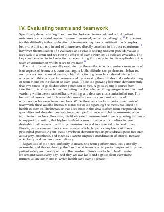 IV. Evaluating teams and teamwork
Specifically demonstrating the connection between teamwork and actual patient
outcomes or successful goal achievement, as noted, remains challenging.12 The reason
for this difficulty is that evaluation of teamwork requires quantification of complex
behaviors that do not, in and of themselves, directly correlate to the desired outcome15;
however, the utilization of a validated and reliable scoring tool can provide valuable
feedback to a team and redirect the efforts of teams. Numerous tools are available. The
key consideration in tool selection is determining if the selected tool is applicable to the
team environment it will be used to evaluate.16
The main domains generally evaluated by the available tools examine one or more of
four aspects of teamwork, team training, or both: attitude, comprehension, behavior,
and process. As discussed earlier, a high-functioning team has a shared vision for
success, and this can readily be measured by assessing the attitudes and understanding
of team members in relation to team goals. There is a growing literature demonstrating
that awareness of goals does alter patient outcomes. A good example comes from
infection control research demonstrating that knowledge of hygiene goals such as hand
washing will increase rates of hand washing and decrease nosocomial infections. The
behavioral assessment tools available usually measure communication and
coordination between team members. While these are clearly important elements of
teamwork, the available literature is not as robust regarding the measured effect on
health outcomes. The literature that does exist in this area is often from the procedural
specialties and does demonstrate improved performance with better communication
from team members. However, it is likely safe to assume, and there is growing evidence
to support the notion, that higher levels of communication and coordination are
desirable in all areas and will improve outcomes and increase value in health care.
Finally, process assessments measure rates at which teams complete or utilize a
prescribed process. Again, these have been demonstrated in procedural specialties such
as surgery, anesthesia, and intensive care to improve coordination of efforts, increase
role clarity, and enhance care delivery.
Regardless of the noted difficulty in measuring team performance, it is generally
acknowledged that evaluating the function of teams is an important aspect of improved
patient safety and quality of care. The number of tools available to health system
leaders increases every day, and they are available and applicable in ever more
numerous environments in which health care teams operate.
 
