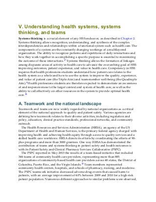 V. Understanding health systems, systems
thinking, and teams
Systems thinking is a crucial element of any HSS endeavor, as described in Chapter 2.
Systems thinking allows recognition, understanding, and synthesis of the complex
interdependencies and relationships within a functional system such as health care. The
components of a system are the constantly changing workings of a multilayered
organization. The ability to recognize patterns and repetitions of daily interactions and
how they work together in accomplishing a specific purpose is essential to maximizing
the outcome of those interactions.17 Systems thinking allows the formation of linkages
among disparate areas of activity in health care to advance the overarching goal of HSS:
improving outcomes, patient experience, and value in health care. Competency in HSS
requires that health professions students understand how patient care relates to the
health system as a whole and how to use the system to improve the quality, experience,
and value of patient care (the Triple Aim) and team-member well-being (the Quadruple
Aim).4 Health professions students are therefore expected to demonstrate an awareness
of and responsiveness to the larger context and system of health care, as well as the
ability to call effectively on other resources in the system to provide optimal health
care.18
A. Teamwork and the national landscape
Teamwork and teams are now widely regarded by national organizations as a critical
element of the national approach to quality and patient safety. Various agencies are
defining how teamwork relates to their diverse activities, including regulation and
policy, education, clinical practice standards, professional networks, and community
outreach.
The Health Resources and Services Administration (HRSA), an agency of the US
Department of Health and Human Services, is the primary federal agency charged with
improving health and achieving health equity through access to quality services and a
skilled health care workforce. HRSA directs its efforts by coordinating the efforts of 90-
plus programs and more than 3000 grantees. One way HRSA has demonstrated the
contribution of teams and systems thinking in patient safety and health outcomes is
with its Patient Safety and Clinical Pharmacy Services Collaborative (PSPC).
The PSPC reported in May 2013 the results of a team-based initiative that included
344 teams of community health care providers, representing more than 885
organizations of community-based health care providers across 48 states, the District of
Columbia, Puerto Rico, and the Virgin Islands.19 Team members represented
community health centers, hospitals, and schools of pharmacy, nursing, and medicine.
The PSPC teamwork initiative decreased adverse drug events that caused harm to
patients, with an average improvement of 40% between 2009 and 2010 for a high-risk
patient population. Numerous different approaches to similar problems were observed,
 