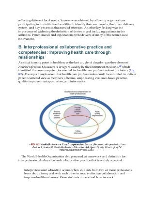 reflecting different local needs. Success was achieved by allowing organizations
participating in the initiative the ability to identify their own needs, their own delivery
system, and key processes that needed attention. Another key finding was the
importance of widening the definition of the team and including patients in the
solutions. Patient needs and expectations were drivers of many of the team-based
innovations.
B. Interprofessional collaborative practice and
competencies: Improving health care through
relationships
A critical turning point in health over the last couple of decades was the release of
Health Professions Education: A Bridge to Quality by the Institute of Medicine,20 which
identified the core competencies needed for health care professionals of the future (Fig.
8.2). The report emphasized that health care professionals should be educated to deliver
patient-centered care as members of teams, emphasizing evidence-based practice,
quality improvement approaches, and informatics.
• FIG. 8.2 Health Professions Core Competencies. Source: (Reprinted with permission from
Greiner A, Knebel E. Health Professions Education: A Bridge to Quality. Washington, DC:
National Academies Press; 2003.)
The World Health Organization also prepared a framework and definition for
interprofessional education and collaborative practice that is widely accepted:
Interprofessional education occurs when students from two or more professions
learn about, from, and with each other to enable effective collaboration and
improve health outcomes. Once students understand how to work
 