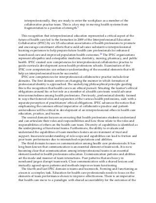 interprofessionally, they are ready to enter the workplace as a member of the
collaborative practice team. This is a key step in moving health systems from
fragmentation to a position of strength.5
This recognition that interprofessional education represented a critical aspect of the
future of health care led to the formation in 2009 of the Interprofessional Education
Collaborative (IPEC) by six US education associations of health professions to promote
and encourage constituent efforts that would advance substantive interprofessional
learning experiences to help prepare future health care professionals for enhanced
team-based care and improved population health outcomes.21 The IPEC organizations
represent allopathic and osteopathic medicine, dentistry, nursing, pharmacy, and public
health. IPEC created core competencies for interprofessional collaborative practice to
guide curricula development across health professions schools. Examination of the
IPEC core competencies can enhance understanding of the essential elements that will
help an interprofessional team be successful.
IPEC core competencies for interprofessional collaborative practice include four
domains. The first domain centers on changing the manner in which formation of
professional identity is approached. The underlying philosophical principle guiding
this is the recognition that health care is an ethical pursuit. Situating the learner’s ethical
obligations around his or her role as a member of a health care team would advance
interconnectedness among health professions. Previously, professional identity formed
in ways that fostered silos and separation of the various health professions, each with a
separate perception of practitioners’ ethical obligations. IPEC advances the notion that
emphasizing the common ethical imperative of collaborative practice and patient-
centeredness will be critical in development of an interprofessional ethos in health care
education, practice, and teams.
The second domain focuses on ensuring that health professions students understand
and can articulate their roles and responsibilities and how these relate to the roles and
responsibilities of others on the health care team. Diversity of capabilities is identified as
the underpinning of functional teams. Furthermore, the ability to evaluate and
understand the capabilities of team members fosters an environment of trust and
support. Inaccurate understanding of role scope and capabilities can lead to friction and
poor team performance due to mismatched expectations and abilities.
The third domain focuses on communication among health care professionals. It has
long been known that communication is an essential element of teamwork. It is now
becoming clear that communication among interprofessional teams is an essential
element needed in health professions education. Communication patterns and abilities
set the mode and manner of team interactions. Poor patterns that are heavy in
nonshared jargon disrupt teamwork. Clear communication with a shared lexicon and
mutually agreed-upon patterns and methods improves team functioning.
The fourth and last IPEC domain is teams and teamwork. Forming and functioning as
a team is a complex task. Education for health care professionals needs to focus on the
elements of team performance shown to improve effectiveness. There is an imperative
that health care move to a paradigm with shared accountability for the outcomes of the
 