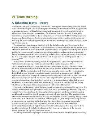 VI. Team training
A. Educating teams—theory
While teams are part of everyday experience, forming and maintaining effective teams
is not routinely taught. Understanding the methods and theories by which people learn
is an essential aspect of developing teams and teamwork. It is only part of the job to
understand the competencies necessary for effective teams to operate. It is equally
important to understand how those competencies are transmitted to health professions
students and practitioners. Furthermore, as discussed earlier, health care is only now
realizing the need for health professions students to learn together before they can work
together as a team.
Theories about learning are plentiful, and the details are beyond the scope of this
chapter. However, it is important to note the basics of these theories, which inform how
education on teams may be enhanced. There are broad categories of learning theory that
need to be considered when thinking about interprofessional education: behaviorist
theory focuses on the outcomes of learning or behaviors, cognitivist theory emphasizes
the role of internal thought, and constructivist theory focuses on the person who is
learning.22,23
Behaviorists posit that learning occurs through trial and error and experientially.
Furthermore, all learning results in outcomes that can be measured. Thus
interprofessional education models that take a behaviorist approach often focus on
what can be measured at the end of the education process and find methods to ensure
that desired behaviors are learned. The learning may be reinforced by rewarding the
desired behaviors. Using a behaviorist model can result in learners who exhibit
significant behavioral change due to the inherent capacity of students to focus on what
they know will be rewarded. However, some argue that this ignores an important
element of education: thoughtfulness about why actions are being taken. Behaviorist
models can at times fail to reinforce reflection by students as to why they are doing
what they are doing and the consequences of such learned behavior.
Cognitivist and constructivist theories, which address the process of learning and the
learner, aim to establish higher-order skills that build patterns of problem solving and
insight. These theories form the foundation for commonly used experiential learning
models such as problem-based learning or inquiry-based learning. The tenets of these
educational theories are reflected in the key assumptions of adult learning theory. These
tenets state that adults are self-directed and independent, tap into previous experience
to inform current learning, value learning that has a direct impact on their daily
experience and problems, and respond to internal motivation above external
motivation. Proponents of cognitivist/constructivist theory feel that students in these
models will change their behavior because they have an awareness of the reasons
behind the need for a given pattern of action.
It is likely that some coupling of all the various educational models will be necessary
 