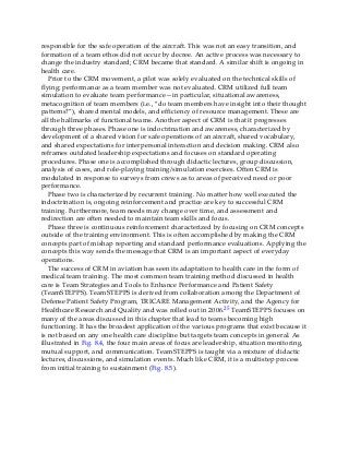 responsible for the safe operation of the aircraft. This was not an easy transition, and
formation of a team ethos did not occur by decree. An active process was necessary to
change the industry standard; CRM became that standard. A similar shift is ongoing in
health care.
Prior to the CRM movement, a pilot was solely evaluated on the technical skills of
flying; performance as a team member was not evaluated. CRM utilized full team
simulation to evaluate team performance—in particular, situational awareness,
metacognition of team members (i.e., “do team members have insight into their thought
patterns?”), shared mental models, and efficiency of resource management. These are
all the hallmarks of functional teams. Another aspect of CRM is that it progresses
through three phases. Phase one is indoctrination and awareness, characterized by
development of a shared vision for safe operations of an aircraft, shared vocabulary,
and shared expectations for interpersonal interaction and decision making. CRM also
reframes outdated leadership expectations and focuses on standard operating
procedures. Phase one is accomplished through didactic lectures, group discussion,
analysis of cases, and role-playing training/simulation exercises. Often CRM is
modulated in response to surveys from crews as to areas of perceived need or poor
performance.
Phase two is characterized by recurrent training. No matter how well executed the
indoctrination is, ongoing reinforcement and practice are key to successful CRM
training. Furthermore, team needs may change over time, and assessment and
redirection are often needed to maintain team skills and focus.
Phase three is continuous reinforcement characterized by focusing on CRM concepts
outside of the training environment. This is often accomplished by making the CRM
concepts part of mishap reporting and standard performance evaluations. Applying the
concepts this way sends the message that CRM is an important aspect of everyday
operations.
The success of CRM in aviation has seen its adaptation to health care in the form of
medical team training. The most common team training method discussed in health
care is Team Strategies and Tools to Enhance Performance and Patient Safety
(TeamSTEPPS). TeamSTEPPS is derived from collaboration among the Department of
Defense Patient Safety Program, TRICARE Management Activity, and the Agency for
Healthcare Research and Quality and was rolled out in 2006.25 TeamSTEPPS focuses on
many of the areas discussed in this chapter that lead to teams becoming high
functioning. It has the broadest application of the various programs that exist because it
is not based on any one health care discipline but targets team concepts in general. As
illustrated in Fig. 8.4, the four main areas of focus are leadership, situation monitoring,
mutual support, and communication. TeamSTEPPS is taught via a mixture of didactic
lectures, discussions, and simulation events. Much like CRM, it is a multistep process
from initial training to sustainment (Fig. 8.5).
 