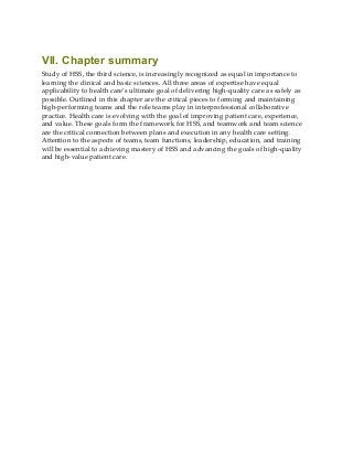 VII. Chapter summary
Study of HSS, the third science, is increasingly recognized as equal in importance to
learning the clinical and basic sciences. All three areas of expertise have equal
applicability to health care’s ultimate goal of delivering high-quality care as safely as
possible. Outlined in this chapter are the critical pieces to forming and maintaining
high-performing teams and the role teams play in interprofessional collaborative
practice. Health care is evolving with the goal of improving patient care, experience,
and value. These goals form the framework for HSS, and teamwork and team science
are the critical connection between plans and execution in any health care setting.
Attention to the aspects of teams, team functions, leadership, education, and training
will be essential to achieving mastery of HSS and advancing the goals of high-quality
and high-value patient care.
 