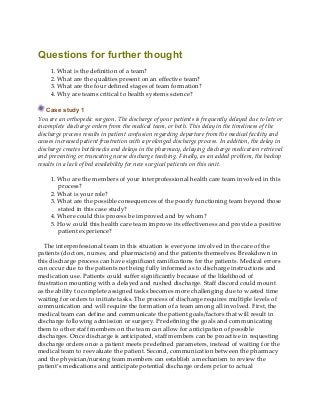 Questions for further thought
1. What is the definition of a team?
2. What are the qualities present on an effective team?
3. What are the four defined stages of team formation?
4. Why are teams critical to health systems science?
Case study 1
You are an orthopedic surgeon. The discharge of your patients is frequently delayed due to late or
incomplete discharge orders from the medical team, or both. This delay in the timeliness of the
discharge process results in patient confusion regarding departure from the medical facility and
causes increased patient frustration with a prolonged discharge process. In addition, the delay in
discharge creates bottlenecks and delays in the pharmacy, delaying discharge medication retrieval
and preventing or truncating nurse discharge teaching. Finally, as an added problem, the backup
results in a lack of bed availability for new surgical patients on this unit.
1. Who are the members of your interprofessional health care team involved in this
process?
2. What is your role?
3. What are the possible consequences of the poorly functioning team beyond those
stated in this case study?
4. Where could this process be improved and by whom?
5. How could this health care team improve its effectiveness and provide a positive
patient experience?
The interprofessional team in this situation is everyone involved in the care of the
patients (doctors, nurses, and pharmacists) and the patients themselves. Breakdown in
this discharge process can have significant ramifications for the patients. Medical errors
can occur due to the patients not being fully informed as to discharge instructions and
medication use. Patients could suffer significantly because of the likelihood of
frustration mounting with a delayed and rushed discharge. Staff discord could mount
as the ability to complete assigned tasks becomes more challenging due to wasted time
waiting for orders to initiate tasks. The process of discharge requires multiple levels of
communication and will require the formation of a team among all involved. First, the
medical team can define and communicate the patient goals/factors that will result in
discharge following admission or surgery. Predefining the goals and communicating
them to other staff members on the team can allow for anticipation of possible
discharges. Once discharge is anticipated, staff members can be proactive in requesting
discharge orders once a patient meets predefined parameters, instead of waiting for the
medical team to reevaluate the patient. Second, communication between the pharmacy
and the physician/nursing team members can establish a mechanism to review the
patient’s medications and anticipate potential discharge orders prior to actual
 