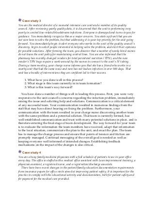 Case study 3
You are the medical director of a neonatal intensive care unit and a member of its quality
council. After reviewing yearly quality data, it is discovered that the unit is performing very
poorly in central line–related bloodstream infections. Everyone is dismayed and turns to you for
guidance. You immediately recognize this as a major concern. You state up front that you are
not sure how to solve the problem, but that addressing it is your top priority for the unit going
forward. You immediately begin to alert everyone who works in the unit of the quality council’s
discovery, begin to solicit people interested in helping solve the problem, and elicit their opinions
for possible solutions. After forming the team, you discover that a number of newly hired nurses
do not know the unit policy for maintaining central lines. You are also informed that the
pharmacy has recently changed vendors for total parenteral nutrition (TPN), and the new
vendor’s TPN bags require a work-around by the nurses to connect to the unit’s IV tubing.
During a team meeting, your charge nurse informs you that she has a friend who works in a
nearby unit that had the same issue and now has not had an infection in over 500 days. That
unit has a bundle of interventions they are confident led to their success.
1. What have you done well in this process?
2. What stage is this team currently in in team formation?
3. What is this team’s way forward?
You have done a number of things well in leading this process. First, you were very
responsive to the unit council’s concerns regarding the infection problem, immediately
raising the issue and soliciting help and solutions. Communication is a critical element
of any successful team. Your communication resulted in numerous findings from the
staff that may have direct bearing on fixing the problem. Furthermore, your
communication with the team resulted in your charge nurse discovering another team
with the same problem and a potential solution. That team is currently formed, has
well-established communication and trust with many potential solutions in place, and is
therefore entering the final stage of team development. The way forward for your team
is to evaluate the information the team members have received, adapt that information
to the local situation, communicate the plan to the unit, and enact the plan. The team
has to manage the change process and ensure that points of tension and friction are
promptly managed. Continual messaging of the overall goal is needed as well as
keeping everyone well informed of intended changes. Establishing feedback
mechanisms on the impact of the changes is also critical.
Case study 4
You are a busy family medicine physician with a full schedule of patients to see in your office
every day. The office is staffed with a medical office assistant with Lean improvement training, a
physician assistant, a registered nurse, and a registration/discharge associate.
There have been recent changes in the patient/family education documentation requirements
from insurance payers for office visits aimed at improving patient safety. It is important for the
practice to comply with the educational activity and documentation, both for patient safety and
for payment for the medical care provided.
 