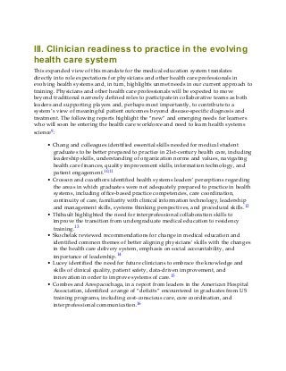 III. Clinician readiness to practice in the evolving
health care system
This expanded view of this mandate for the medical education system translates
directly into role expectations for physicians and other health care professionals in
evolving health systems and, in turn, highlights unmet needs in our current approach to
training. Physicians and other health care professionals will be expected to move
beyond traditional narrowly defined roles to participate in collaborative teams as both
leaders and supporting players and, perhaps most importantly, to contribute to a
system’s view of meaningful patient outcomes beyond disease-specific diagnosis and
treatment. The following reports highlight the “new” and emerging needs for learners
who will soon be entering the health care workforce and need to learn health systems
science9:
• Chang and colleagues identified essential skills needed for medical student
graduates to be better prepared to practice in 21st-century health care, including
leadership skills, understanding of organization norms and values, navigating
health care finances, quality improvement skills, information technology, and
patient engagement.10,11
• Crosson and coauthors identified health systems leaders’ perceptions regarding
the areas in which graduates were not adequately prepared to practice in health
systems, including office-based practice competencies, care coordination,
continuity of care, familiarity with clinical information technology, leadership
and management skills, systems thinking perspectives, and procedural skills.12
• Thibault highlighted the need for interprofessional collaboration skills to
improve the transition from undergraduate medical education to residency
training.13
• Skochelak reviewed recommendations for change in medical education and
identified common themes of better aligning physicians’ skills with the changes
in the health care delivery system, emphasis on social accountability, and
importance of leadership.14
• Lucey identified the need for future clinicians to embrace the knowledge and
skills of clinical quality, patient safety, data-driven improvement, and
innovation in order to improve systems of care.15
• Combes and Arespacochaga, in a report from leaders in the American Hospital
Association, identified a range of “deficits” encountered in graduates from US
training programs, including cost-conscious care, care coordination, and
interprofessional communication.16
 
