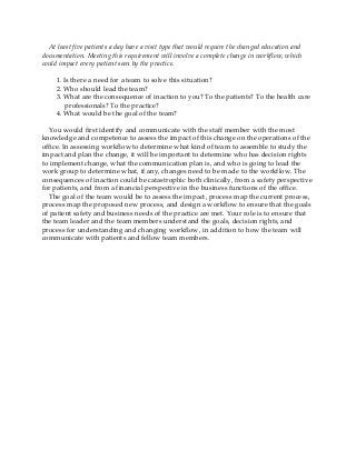 At least five patients a day have a visit type that would require the changed education and
documentation. Meeting this requirement will involve a complete change in workflow, which
could impact every patient seen by the practice.
1. Is there a need for a team to solve this situation?
2. Who should lead the team?
3. What are the consequence of inaction to you? To the patients? To the health care
professionals? To the practice?
4. What would be the goal of the team?
You would first identify and communicate with the staff member with the most
knowledge and competence to assess the impact of this change on the operations of the
office. In assessing workflow to determine what kind of team to assemble to study the
impact and plan the change, it will be important to determine who has decision rights
to implement change, what the communication plan is, and who is going to lead the
work group to determine what, if any, changes need to be made to the workflow. The
consequences of inaction could be catastrophic both clinically, from a safety perspective
for patients, and from a financial perspective in the business functions of the office.
The goal of the team would be to assess the impact, process map the current process,
process map the proposed new process, and design a workflow to ensure that the goals
of patient safety and business needs of the practice are met. Your role is to ensure that
the team leader and the team members understand the goals, decision rights, and
process for understanding and changing workflow, in addition to how the team will
communicate with patients and fellow team members.
 