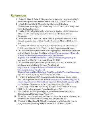 References
1. Baker D, Day R, Salas E. Teamwork as an essential component of high-
reliability organizations Health Serv Res 4 Pt 2, 2006;41: 1576-1598.
2. Weick K, Sutcliffe K. Managing the Unexpected Resilient
Performance in an Age of Uncertainty 2nd ed 2007; John Wiley and
Sons, Inc San Francisco.
3. Lekka C. High Reliability Organisations A Review of the Literature
2011; Health and Safety Executive Books Derbyshire, United
Kingdom.
4. Bodenheimer T, Sinsky C. From triple to quadruple aim care of the
patient requires care of the provider Ann Fam Med 6, 2014;12: 573-
576.
5. Hopkins D. Framework for Action on Interprofessional Education and
Collaborative Practice 2010; World Health Organization Geneva.
6. National health expenditures 2017 highlights. Centers for Medicare
and Medicaid Services Available at https://www.cms.gov/Research-
Statistics-Data-and-Systems/Statistics-Trends-and-
Reports/NationalHealthExpendData/Downloads/highlights.pdf
updated April 26, 2019; Accessed June 26, 2019.
7. National health expenditure projections 2018-2027. Centers for
Medicare and Medicaid Services Available at
https://www.cms.gov/Research-Statistics-Data-and-
Systems/Statistics-Trends-and-
Reports/NationalHealthExpendData/Downloads/ForecastSummary.pdf
updated April 26, 2019; Accessed June 26, 2019.
8. Health at a glance 2017. Organisation for Economic Cooperation
and Development Available at https://www.oecd-ilibrary.org/social-
issues-migration-health/health-at-a-glance-2017_health_glance-2017-
en Published November 10, 2017; Accessed June 26, 2019.
9. Cooke NJ, Hilton ML. Enhancing the Effectiveness of Team Science
2015; National Academies Press Washington DC.
10. McGrath JE. Social Psychology A Brief Introduction 1964; Holt,
Rhinehart and Winston New York, NY.
11. Fiore SM. Interdisciplinarity as teamwork how the science of teams can
inform team science Small Group Res 2008;39: 251-277.
12. Trastek V, Hamilton N, Niles E. Leadership models in health care—a
case for servant leadership Mayo Clin Proc 3, 2014;89: 374-381.
 