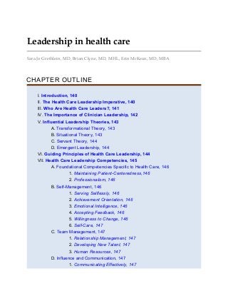 Leadership in health care
Sara Jo Grethlein, MD, Brian Clyne, MD, MHL, Erin McKean, MD, MBA
CHAPTER OUTLINE
I. Introduction, 140
II. The Health Care Leadership Imperative, 140
III. Who Are Health Care Leaders?, 141
IV. The Importance of Clinician Leadership, 142
V. Influential Leadership Theories, 143
A. Transformational Theory, 143
B. Situational Theory, 143
C. Servant Theory, 144
D. Emergent Leadership, 144
VI. Guiding Principles of Health Care Leadership, 144
VII. Health Care Leadership Competencies, 145
A. Foundational Competencies Specific to Health Care, 146
1. Maintaining Patient-Centeredness,146
2. Professionalism, 146
B. Self-Management, 146
1. Serving Selflessly, 146
2. Achievement Orientation, 146
3. Emotional Intelligence, 146
4. Accepting Feedback, 146
5. Willingness to Change, 146
6. Self-Care, 147
C. Team Management, 147
1. Relationship Management, 147
2. Developing New Talent, 147
3. Human Resources, 147
D. Influence and Communication, 147
1. Communicating Effectively, 147
 