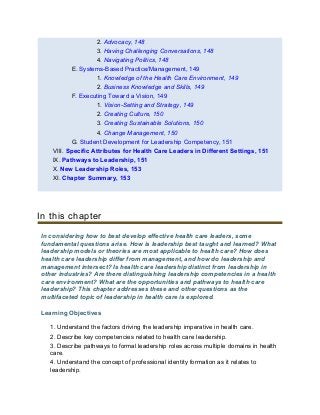 2. Advocacy, 148
3. Having Challenging Conversations, 148
4. Navigating Politics, 148
E. Systems-Based Practice/Management, 149
1. Knowledge of the Health Care Environment, 149
2. Business Knowledge and Skills, 149
F. Executing Toward a Vision, 149
1. Vision-Setting and Strategy, 149
2. Creating Culture, 150
3. Creating Sustainable Solutions, 150
4. Change Management, 150
G. Student Development for Leadership Competency, 151
VIII. Specific Attributes for Health Care Leaders in Different Settings, 151
IX. Pathways to Leadership, 151
X. New Leadership Roles, 153
XI. Chapter Summary, 153
In this chapter
In considering how to best develop effective health care leaders, some
fundamental questions arise. How is leadership best taught and learned? What
leadership models or theories are most applicable to health care? How does
health care leadership differ from management, and how do leadership and
management intersect? Is health care leadership distinct from leadership in
other industries? Are there distinguishing leadership competencies in a health
care environment? What are the opportunities and pathways to health care
leadership? This chapter addresses these and other questions as the
multifaceted topic of leadership in health care is explored.
Learning Objectives
1. Understand the factors driving the leadership imperative in health care.
2. Describe key competencies related to health care leadership.
3. Describe pathways to formal leadership roles across multiple domains in health
care.
4. Understand the concept of professional identity formation as it relates to
leadership.
 