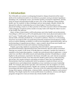 I. Introduction
The US health care system is undergoing disruptive change characterized by major
shifts in the traditional models of care delivery, payment, and government regulation.
Spiraling costs, inadequate access, inconsistent quality, increased competition, and the
need for improved population health are just a few of the challenges facing modern
health care. In response to these challenges and an increasingly complex system, the
demand for effective leadership has never been higher. From the primary care
physician leading a team in an office practice to the chief executive officer (CEO) tasked
with managing a hospital system, leaders in many forms will shape the future success
of the health care industry.
Many of these future leaders will be physicians and other health care professionals.
According to a 2014 survey, 60% of hospitals plan to hire more physician leaders in the
next 5 years.1 Traditionally, physicians have ascended to leadership roles based on
clinical skills, scholarly productivity, or research excellence. However, it is becoming
clear that successful health care leadership demands intentional development of skills
such as creative thinking, an ability to work across disciplines, operational skills, and an
understanding of organizational culture—topics notably absent from most health care
professional school curricula and residency training programs.
Despite a growing emphasis on preparing clinician leaders, some experts have
speculated that deeply ingrained physician characteristics and the culture of medical
training run counter to the forms of leadership now required. Consider the formative
members of the leadership pipeline—health care professional school applicants—whose
early lives are filled with achievement and leadership potential. If leadership is valued
highly by the profession, essential for the future of health care, and vital for acceptance
to our professional schools, how then does the health system end up with practicing
physicians who require intensive retraining as leaders? Some have speculated that
characteristics that have traditionally led to acceptance to medical school, such as
competitiveness and independent-mindedness, may neutralize necessary leadership
skills. For example, physicians typically value autonomy and are taught to act in the
best interest of individual patients. Health care systems are traditionally hierarchical,
rewarding individual achievements. This may not be the optimal foundation for leading
change that requires collaboration, relational skills, emotional intelligence, and systems
thinking. This might explain the recent proliferation of academies, courses, and degree
programs designed to train (or intensively retrain) health care leaders.
 