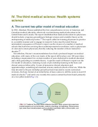 IV. The third medical science: Health systems
science
A. The current two-pillar model of medical education
In 1910, Abraham Flexner published the first comprehensive review of American and
Canadian medical education, effectively revolutionizing medical education in the
United States and Canada. The report established that medical education for physicians
should include a rigorous grounding in biologic sciences and scientific theory as the
underpinning of medical practice.17 The report called for training physicians to practice
in a scientific manner and to engage in research. It also must be noted that an
unintended consequence of Flexner’s report was the closure of a number of medical
schools that had been servicing those underrepresented in medicine, such as physicians
of color and women physicians, thereby reducing the number of those trained for
decades.18
Nevertheless, Flexner’s recommendations have had a profound impact on medical
education, with many of the core tenets of the report still in place over 100 years later,
including a requirement for a certain number of years dedicated to medical education
and a firm grounding in scientific theory. A specific result of Flexner’s report was the
2+2 model of education, featuring 2 years of pre-clerkship learning in the basic and
clinical sciences followed by 2 years of immersive clinical education and
apprenticeships, something not standard at many medical schools of that era. While the
time devoted to the pre-clerkship period has been truncated in recent curriculum
revisions, the basic format of an initial bolus of basic science is still the norm in most US
medical schools,17 and until very recently this science content has been based primarily
on a two-pillar model (Fig. 1.3).
• FIG. 1.3 Traditional Two-Pillar Model of Medical Education. Basic science topic areas have
included subjects such as biochemistry, anatomy, physiology, and pathology. Clinical science
topic areas have included subjects such as physician examination skills, communication, and
clinical diagnosis.
 