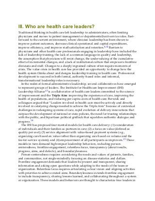 III. Who are health care leaders?
Traditional thinking in health care left leadership to administrators, often limiting
physicians and nurses to patient management or departmental/unit service roles. Fast-
forward to the current environment, where clinician leadership has been shown to
improve patient outcomes, decrease clinical operational and capital expenditures,
improve efficiency, and improve staff satisfaction and retention.4,12 Barriers to
physicians and other health care professionals engaging in leadership have included the
lack of leadership training, the lack of a common language in quality and leadership,
the assumption that physicians will resist change, the undervaluing of the cumulative
effect of incremental changes, and a lack of institutional culture that empowers frontline
clinicians and staff. Changes to a deeply ingrained culture often require moments of
crisis. The value crisis in health care has provided an opportunity to change how the
health system thinks about and designs leadership training in health care. Professional
development to succeed in both formal, authority-based roles and informal,
transformational leadership roles is necessary.
In the realm of formal administrative leadership, several collaboratives have emerged
to represent groups of leaders. The Institute for Healthcare Improvement (IHI)
Leadership Alliance13 is a collaborative of health care leaders committed to the science
of improvement and the Triple Aim: improving the experience of care, improving the
health of populations, and reducing per capita costs of health care. Berwick and
colleagues argued that “Leaders involved in health care must be actively and directly
involved in catalyzing change needed to achieve the Triple Aim” because of contextual
challenges in redesigning systems of care, rapid evolution of delivery innovations that
outpace the development of national or state policies, the need for trusting relationships
with the public, and bipartisan political gridlock that squelches authentic dialogue and
progress.14
The IHI has proposed four mental models for health care delivery: (1) consideration
of individuals and their families as partners in care; (2) a focus on value (defined as
quality per cost); (3) service alignment with value-based payment systems (e.g.,
organizing care based on value rather than organizing care based on volume and the
fee-for-service system); and (4) empowerment of all participants as improvers.15 These
models in turn demand high-impact leadership behaviors, including person-
centeredness, frontline engagement, relentless focus, transparency (about results,
progress, aims, and defects), and boundarylessness.
Person-centeredness requires considering the needs and values of patients, families,
and communities, not single-mindedly focusing on disease statistics and dollars.
Frontline engagement demands that leaders be present and transparent, sharing
information and asking open questions while adapting to the needs of the team or
organization. Relentless focus requires articulating a clear vision and aligning activities
with priorities to achieve stated aims. Boundarylessness extends frontline engagement
to include transparency, sharing lessons learned, and collaborating throughout a system
or organization. These models and behaviors are thought to characterize true leaders in
 