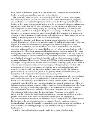 both formal and informal positions within health care. Competencies demanded of
leaders in health care are elaborated later in this chapter.
The National Center for Healthcare Leadership (NCHL),16 a United States–based
think tank of physicians, health care professionals, system administrators, suppliers,
and academics, is a nonprofit organization focused on the development of health care
leaders in the formal administrative setting in order to improve health care delivery and
population health. The NCHL offers structured coaching, executive fellowships, and
consulting services aimed at improving the leadership capabilities of executives and
their teams, regardless of background or path to leadership. The NCHL has specific
initiatives on women’s leadership and diversity leadership, attempting to understand
the gaps in formal leadership opportunities and preparation for these groups, as well as
aiming to positively impact executive leadership diversity.
There is less literature and discussion about informal leadership in health care,
though this does not reflect its relative importance. Nonadministrative leaders often are
experts in their respective fields with great potential to influence processes and
behaviors. By definition, leaders must have followers. Followers need not be direct
reporters, and expert leaders of engaged followers very often are found outside of the
executive suite. When these leaders are identified, empowered, and trained, they have
the capacity to influence culture change and process improvement. Each day, there are
countless examples of effective frontline leadership in health care. The system depends
on individuals without formal titles to identify problems, take action, and initiate
meaningful change. Mona Hanna-Attisha, MD, MPH, a pediatrician in Flint, Michigan,
challenged state government officials with her research showing a spike in lead levels in
children after alterations in the city’s water supply.17 Her persistence, coupled with
courage and an intense patient-centered mindset, led to statewide changes and a
national focus on health care disparities and environmental health. She embodied
professionalism, outcomes focus, team management, effective communication, and
navigation of the politics in microsystems and macrosystems.
Students and staff who are in entry-level positions often question why they are being
given leadership training or being exposed to a leadership curriculum. In an ideal
health care environment, any member of the team is empowered to demonstrate
situational leadership. It is easy to underestimate the power of leading from within or
influencing organizational behavior without holding a formal administrative role. As an
example, a nursing student studying hospital-acquired infections became concerned
that the computer keyboards on mobile workstations were the source of a recent
Clostridioides difficile outbreak on the medical wards. Assuming responsibility for
improving the system, the student gathered data and reframed the problem as both a
patient safety issue and a financial concern for the hospital. He engaged key
stakeholders in infection control and identified areas of best practice. He communicated
his findings to the hospital leadership, appealing to them by sharing persuasive
firsthand patient stories. Ultimately, he gained support for implementing a solution—a
modification to the hand hygiene policy that includes cleaning of all computer
keyboards.18
Another informal leadership example can be the exertion of influence by
 