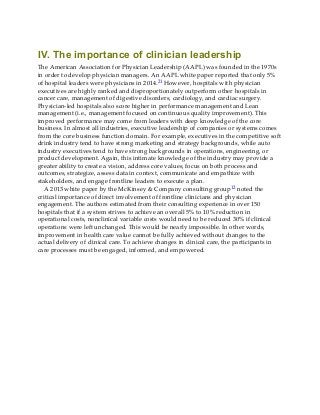 IV. The importance of clinician leadership
The American Association for Physician Leadership (AAPL) was founded in the 1970s
in order to develop physician managers. An AAPL white paper reported that only 5%
of hospital leaders were physicians in 2014.21 However, hospitals with physician
executives are highly ranked and disproportionately outperform other hospitals in
cancer care, management of digestive disorders, cardiology, and cardiac surgery.
Physician-led hospitals also score higher in performance management and Lean
management (i.e., management focused on continuous quality improvement). This
improved performance may come from leaders with deep knowledge of the core
business. In almost all industries, executive leadership of companies or systems comes
from the core business function domain. For example, executives in the competitive soft
drink industry tend to have strong marketing and strategy backgrounds, while auto
industry executives tend to have strong backgrounds in operations, engineering, or
product development. Again, this intimate knowledge of the industry may provide a
greater ability to create a vision, address core values, focus on both process and
outcomes, strategize, assess data in context, communicate and empathize with
stakeholders, and engage frontline leaders to execute a plan.
A 2013 white paper by the McKinsey & Company consulting group12 noted the
critical importance of direct involvement of frontline clinicians and physician
engagement. The authors estimated from their consulting experience in over 150
hospitals that if a system strives to achieve an overall 5% to 10% reduction in
operational costs, nonclinical variable costs would need to be reduced 30% if clinical
operations were left unchanged. This would be nearly impossible. In other words,
improvement in health care value cannot be fully achieved without changes to the
actual delivery of clinical care. To achieve changes in clinical care, the participants in
care processes must be engaged, informed, and empowered.
 
