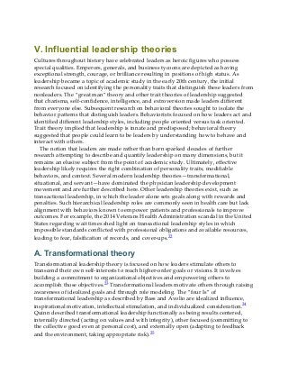 V. Influential leadership theories
Cultures throughout history have celebrated leaders as heroic figures who possess
special qualities. Emperors, generals, and business tycoons are depicted as having
exceptional strength, courage, or brilliance resulting in positions of high status. As
leadership became a topic of academic study in the early 20th century, the initial
research focused on identifying the personality traits that distinguish these leaders from
nonleaders. The “great man” theory and other trait theories of leadership suggested
that charisma, self-confidence, intelligence, and extroversion made leaders different
from everyone else. Subsequent research on behavioral theories sought to isolate the
behavior patterns that distinguish leaders. Behaviorists focused on how leaders act and
identified different leadership styles, including people oriented versus task oriented.
Trait theory implied that leadership is innate and predisposed; behavioral theory
suggested that people could learn to be leaders by understanding how to behave and
interact with others.
The notion that leaders are made rather than born sparked decades of further
research attempting to describe and quantify leadership on many dimensions, but it
remains an elusive subject from the point of academic study. Ultimately, effective
leadership likely requires the right combination of personality traits, modifiable
behaviors, and context. Several modern leadership theories—transformational,
situational, and servant—have dominated the physician leadership development
movement and are further described here. Other leadership theories exist, such as
transactional leadership, in which the leader alone sets goals along with rewards and
penalties. Such hierarchical leadership roles are commonly seen in health care but lack
alignment with behaviors known to empower patients and professionals to improve
outcomes. For example, the 2014 Veterans Health Administration scandal in the United
States regarding wait times shed light on transactional leadership styles in which
impossible standards conflicted with professional obligations and available resources,
leading to fear, falsification of records, and cover-ups.22
A. Transformational theory
Transformational leadership theory is focused on how leaders stimulate others to
transcend their own self-interests to reach higher-order goals or visions. It involves
building a commitment to organizational objectives and empowering others to
accomplish those objectives.23 Transformational leaders motivate others through raising
awareness of idealized goals and through role modeling. The “four Is” of
transformational leadership as described by Bass and Avolio are idealized influence,
inspirational motivation, intellectual stimulation, and individualized consideration.24
Quinn described transformational leadership functionally as being results centered,
internally directed (acting on values and with integrity), other focused (committing to
the collective good even at personal cost), and externally open (adapting to feedback
and the environment, taking appropriate risk).25
 
