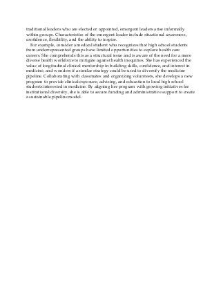 traditional leaders who are elected or appointed, emergent leaders arise informally
within groups. Characteristics of the emergent leader include situational awareness,
confidence, flexibility, and the ability to inspire.
For example, consider a medical student who recognizes that high school students
from underrepresented groups have limited opportunities to explore health care
careers. She comprehends this as a structural issue and is aware of the need for a more
diverse health workforce to mitigate against health inequities. She has experienced the
value of longitudinal clinical mentorship in building skills, confidence, and interest in
medicine, and wonders if a similar strategy could be used to diversify the medicine
pipeline. Collaborating with classmates and organizing volunteers, she develops a new
program to provide clinical exposure, advising, and education to local high school
students interested in medicine. By aligning her program with growing initiatives for
institutional diversity, she is able to secure funding and administrative support to create
a sustainable pipeline model.
 