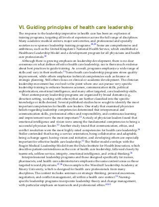 VI. Guiding principles of health care leadership
The response to the leadership imperative in health care has been an explosion of
training programs, targeting all levels of experience across the full range of disciplines.
Many academic medical centers, major universities, and professional and specialty
societies now sponsor leadership training programs.28,29 Some are comprehensive and
ambitious, such as the United Kingdom’s National Health Service, which established a
Healthcare Leadership Model and a development program for all physicians and health
care professionals.30
Although there is growing emphasis on leadership development, there is no clear
consensus on what defines effective health care leadership, nor is there much evidence
about best practices to guide training. As a result, programs emphasize a wide range of
skills and vary in their methods.31 Some heath care leadership programs stress quality
improvement, while others emphasize technical competencies such as finance or
strategic planning. Still others focus on clinical or academic development. The clinician
leadership movement has evolved to the point where one can pursue very specific
leadership training to enhance business acumen, communication skills, political
sophistication, emotional intelligence, and many other targeted, core leadership skills.
Most contemporary leadership programs are organized by broad domains (e.g.,
direction setting, working with others) that are further classified into the specific
knowledge or skills desired. Several published studies have sought to identify the most
important competencies for health care leaders. One study that examined physician
beliefs regarding leadership competencies determined that interpersonal and
communication skills, professional ethics and responsibility, and continuous learning
and improvement were the most important.32 A study of physician leaders found that
emotional intelligence and vision were among the fundamental competencies to being a
successful physician leader.33 Another study found that communication, ethics, and
conflict resolution were the most highly rated competencies for health care leadership.34
Stoller contended that having a service orientation, being collaborative and adaptable,
being a change agent, having vision and initiative, and developing others are especially
important for effective health care leadership.35 The Stoller model overlaps with the
Feagin Medical Leadership Model from the Duke Institute for Health Innovation, which
describes patient-centeredness as the core of health care leadership, followed closely by
teamwork, selfless service, integrity, emotional intelligence, and critical thinking.36
Interprofessional leadership programs and those designed specifically for nurses,
pharmacists, and health care administrators emphasize the same content areas as those
targeted toward physicians.37,38 One example is the Woodruff Leadership Academy at
Emory University, which is designed for health care professionals from many
disciplines. The content includes seminars on strategic thinking, personal awareness,
negotiation, and conflict management, all within a health care context.39 Nursing-
specific leadership programs incorporate leadership theory and change management,
with particular emphasis on teamwork and professional ethics.40,41
 