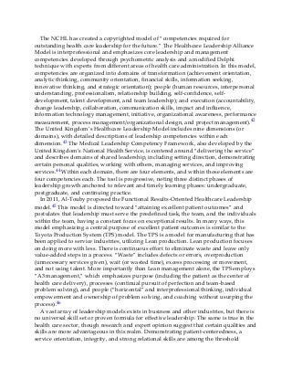 The NCHL has created a copyrighted model of “competencies required for
outstanding health care leadership for the future.” The Healthcare Leadership Alliance
Model is interprofessional and emphasizes core leadership and management
competencies developed through psychometric analysis and a modified Delphi
technique with experts from different areas of health care administration. In this model,
competencies are organized into domains of transformation (achievement orientation,
analytic thinking, community orientation, financial skills, information seeking,
innovative thinking, and strategic orientation); people (human resources, interpersonal
understanding, professionalism, relationship building, self-confidence, self-
development, talent development, and team leadership); and execution (accountability,
change leadership, collaboration, communication skills, impact and influence,
information technology management, initiative, organizational awareness, performance
measurement, process management/organizational design, and project management).42
The United Kingdom’s Healthcare Leadership Model includes nine dimensions (or
domains), with detailed descriptions of leadership competencies within each
dimension.43 The Medical Leadership Competency Framework, also developed by the
United Kingdom’s National Health Service, is centered around “delivering the service”
and describes domains of shared leadership, including setting direction, demonstrating
certain personal qualities, working with others, managing services, and improving
services.44 Within each domain, there are four elements, and within those elements are
four competencies each. The tool is progressive, noting three distinct phases of
leadership growth anchored to relevant and timely learning phases: undergraduate,
postgraduate, and continuing practice.
In 2011, Al-Touby proposed the Functional Results-Oriented Healthcare Leadership
model.45 This model is directed toward “attaining excellent patient outcomes” and
postulates that leadership must serve the predefined task, the team, and the individuals
within the team, having a constant focus on exceptional results. In many ways, this
model emphasizing a central purpose of excellent patient outcomes is similar to the
Toyota Production System (TPS) model. The TPS is a model for manufacturing that has
been applied to service industries, utilizing Lean production. Lean production focuses
on doing more with less. There is continuous effort to eliminate waste and leave only
value-added steps in a process. “Waste” includes defects or errors, overproduction
(unnecessary services given), wait (or wasted time), excess processing or movement,
and not using talent. More importantly than Lean management alone, the TPS employs
“A3 management,” which emphasizes purpose (including the patient as the center of
health care delivery), processes (continual pursuit of perfection and team-based
problem solving), and people (“horizontal” and interprofessional thinking, individual
empowerment and ownership of problem solving, and coaching without usurping the
process).46
A vast array of leadership models exists in business and other industries, but there is
no universal skill set or proven formula for effective leadership. The same is true in the
health care sector, though research and expert opinion suggest that certain qualities and
skills are more advantageous in this realm. Demonstrating patient-centeredness, a
service orientation, integrity, and strong relational skills are among the threshold
 