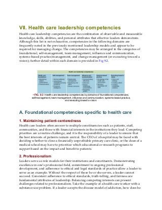 VII. Health care leadership competencies
Health care leadership competencies are the combination of observable and measurable
knowledge, skills, abilities, and personal attributes that effective leaders demonstrate.
Although this list is not exhaustive, competencies in the following domains are
frequently noted in the previously mentioned leadership models and appear to be
required for managing change. The competencies may be arranged in the categories of
foundational, self-management, team management, influence and communication,
systems-based practice/management, and change management (or executing toward a
vision); further detail within each domain is provided in Fig 9.2.
• FIG. 9.2 Health care leadership competencies by domains of foundational competencies,
self-management, team management, influence and communication, systems-based practice,
and executing toward a vision.
A. Foundational competencies specific to health care
1. Maintaining patient-centeredness
Health care leaders often answer to multiple constituencies such as patients, staff,
communities, and those with financial interests in the institutions they lead. Competing
priorities are a routine challenge, and it is the responsibility of a leader to ensure that
the best interests of patients remain central. The CEO of a hospital may be faced with
deciding whether to close a financially unprofitable primary care clinic, or the dean of a
medical school may have to prioritize which educational or research programs to
support based on the impact and benefit to patients.
2. Professionalism
Leaders serve as role models for their institutions and constituents. Demonstrating
excellence in one’s professional field, commitment to ongoing professional
development, and adherence to ethical and legal standards of practice allow a leader to
serve as an example. Without the respect of those he or she serves, a leader cannot
succeed. Consistent adherence to ethical standards, truth-telling, and fairness are
fundamental attributes of leadership. Balancing competing interests can present
challenges related to professionalism. Take the example of a health care worker with a
substance use problem. If a leader accepts the disease model of addiction, how does he
 