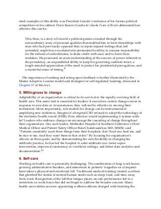cited examples of this ability was President Lincoln’s inclusion of his former political
competitors in his cabinet. Doris Kearns Goodwin’s book Team of Rivals delineated how
effective this can be:
This, then, is a story of Lincoln’s political genius revealed through his
extraordinary array of personal qualities that enabled him to form friendships with
men who had previously opposed him; to repair injured feelings that, left
untended, might have escalated into permanent hostility; to assume responsibility
for the failures of subordinates; to share credit with ease; and to learn from
mistakes. He possessed an acute understanding of the sources of power inherent in
the presidency, an unparalleled ability to keep his governing coalition intact, a
tough-minded appreciation of the need to protect his presidential prerogatives, and
a masterful sense of timing.49
The importance of seeking and acting upon feedback is further illustrated by the
Master Adaptive Learner model and strategies for self-regulated learning, discussed in
Chapter 17 of this text.
5. Willingness to change
Adaptability of an organization is critical to its survival in the rapidly evolving field of
health care. This same trait is essential for leaders: if executives cannot change course in
response to new data or circumstances, they will not be effective in moving their
institutions. More importantly, role models for change can be instrumental in
amplifying new initiatives. Imagine if a hospital CEO refused to adopt the technology of
the electronic health record (EHR). How effective would implementing it system-wide
be? Leaders who embrace change can encourage the cascading of change throughout
their organization. One such leader, Methodist Hospital of Southern California’s Chief
Medical Officer and Patient Safety Officer Bala Chandrasekhar, MD, MMM, said
“Patients essentially want three things from their hospitals: don’t hurt me, heal me, and
be nice to me. And they want them in that order.” By focusing his organization’s
officers on these goals, and by demonstrating his own flexibility in changing his
antibiotic practice, he has led the hospital to safer antibiotic use, faster sepsis
intervention, improved consistency in ventilator settings, and better data analytics and
documentation.50
6. Self-care
Working in health care is personally challenging. The combination of long work hours,
growing administrative burdens, and immersion in patients’ tragedies on a frequent
basis takes a physical and emotional toll. Traditional medical training created a culture
that glorified the denial of normal human needs such as sleep, food, and time away
from work. Recognition of the toll that fatigue places on safe performance led to a
restriction on work hours but did not begin to address the broader concern. Many
health care entities are now appointing wellness officers charged with fostering the
 