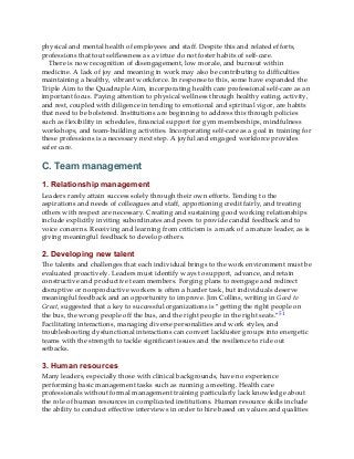 physical and mental health of employees and staff. Despite this and related efforts,
professions that tout selflessness as a virtue do not foster habits of self-care.
There is now recognition of disengagement, low morale, and burnout within
medicine. A lack of joy and meaning in work may also be contributing to difficulties
maintaining a healthy, vibrant workforce. In response to this, some have expanded the
Triple Aim to the Quadruple Aim, incorporating health care professional self-care as an
important focus. Paying attention to physical wellness through healthy eating, activity,
and rest, coupled with diligence in tending to emotional and spiritual vigor, are habits
that need to be bolstered. Institutions are beginning to address this through policies
such as flexibility in schedules, financial support for gym memberships, mindfulness
workshops, and team-building activities. Incorporating self-care as a goal in training for
these professions is a necessary next step. A joyful and engaged workforce provides
safer care.
C. Team management
1. Relationship management
Leaders rarely attain success solely through their own efforts. Tending to the
aspirations and needs of colleagues and staff, apportioning credit fairly, and treating
others with respect are necessary. Creating and sustaining good working relationships
include explicitly inviting subordinates and peers to provide candid feedback and to
voice concerns. Receiving and learning from criticism is a mark of a mature leader, as is
giving meaningful feedback to develop others.
2. Developing new talent
The talents and challenges that each individual brings to the work environment must be
evaluated proactively. Leaders must identify ways to support, advance, and retain
constructive and productive team members. Forging plans to reengage and redirect
disruptive or nonproductive workers is often a harder task, but individuals deserve
meaningful feedback and an opportunity to improve. Jim Collins, writing in Good to
Great, suggested that a key to successful organizations is “getting the right people on
the bus, the wrong people off the bus, and the right people in the right seats.”51
Facilitating interactions, managing diverse personalities and work styles, and
troubleshooting dysfunctional interactions can convert lackluster groups into energetic
teams with the strength to tackle significant issues and the resilience to ride out
setbacks.
3. Human resources
Many leaders, especially those with clinical backgrounds, have no experience
performing basic management tasks such as running a meeting. Health care
professionals without formal management training particularly lack knowledge about
the role of human resources in complicated institutions. Human resource skills include
the ability to conduct effective interviews in order to hire based on values and qualities
 